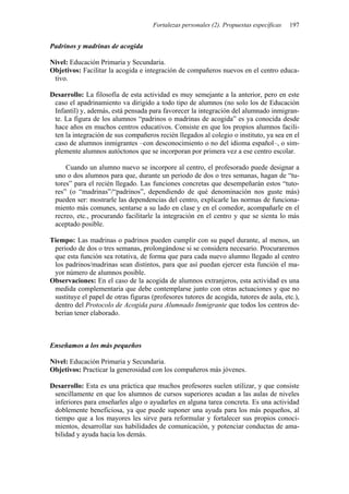 Fortalezas personales (2). Propuestas específicas 197
Padrinos y madrinas de acogida
Nivel: Educación Primaria y Secundaria.
Objetivos: Facilitar la acogida e integración de compañeros nuevos en el centro educa-
tivo.
Desarrollo: La filosofía de esta actividad es muy semejante a la anterior, pero en este
caso el apadrinamiento va dirigido a todo tipo de alumnos (no solo los de Educación
Infantil) y, además, está pensada para favorecer la integración del alumnado inmigran-
te. La figura de los alumnos “padrinos o madrinas de acogida” es ya conocida desde
hace años en muchos centros educativos. Consiste en que los propios alumnos facili-
ten la integración de sus compañeros recién llegados al colegio o instituto, ya sea en el
caso de alumnos inmigrantes –con desconocimiento o no del idioma español–, o sim-
plemente alumnos autóctonos que se incorporan por primera vez a ese centro escolar.
Cuando un alumno nuevo se incorpore al centro, el profesorado puede designar a
uno o dos alumnos para que, durante un periodo de dos o tres semanas, hagan de “tu-
tores” para el recién llegado. Las funciones concretas que desempeñarán estos “tuto-
res” (o “madrinas”/“padrinos”, dependiendo de qué denominación nos guste más)
pueden ser: mostrarle las dependencias del centro, explicarle las normas de funciona-
miento más comunes, sentarse a su lado en clase y en el comedor, acompañarle en el
recreo, etc., procurando facilitarle la integración en el centro y que se sienta lo más
aceptado posible.
Tiempo: Las madrinas o padrinos pueden cumplir con su papel durante, al menos, un
periodo de dos o tres semanas, prolongándose si se considera necesario. Procuraremos
que esta función sea rotativa, de forma que para cada nuevo alumno llegado al centro
los padrinos/madrinas sean distintos, para que así puedan ejercer esta función el ma-
yor número de alumnos posible.
Observaciones: En el caso de la acogida de alumnos extranjeros, esta actividad es una
medida complementaria que debe contemplarse junto con otras actuaciones y que no
sustituye el papel de otras figuras (profesores tutores de acogida, tutores de aula, etc.),
dentro del Protocolo de Acogida para Alumnado Inmigrante que todos los centros de-
berían tener elaborado.
Enseñamos a los más pequeños
Nivel: Educación Primaria y Secundaria.
Objetivos: Practicar la generosidad con los compañeros más jóvenes.
Desarrollo: Esta es una práctica que muchos profesores suelen utilizar, y que consiste
sencillamente en que los alumnos de cursos superiores acudan a las aulas de niveles
inferiores para enseñarles algo o ayudarles en alguna tarea concreta. Es una actividad
doblemente beneficiosa, ya que puede suponer una ayuda para los más pequeños, al
tiempo que a los mayores les sirve para reformular y fortalecer sus propios conoci-
mientos, desarrollar sus habilidades de comunicación, y potenciar conductas de ama-
bilidad y ayuda hacia los demás.
 