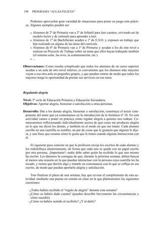198 PROGRAMA “AULAS FELICES”
Podemos aprovechar gran variedad de situaciones para poner en juego esta prácti-
ca. Algunos ejemplos pueden ser:
• Alumnos de 2º de Primaria van a 2º de Infantil para leer cuentos, sirviendo así de
modelo lector y de estímulo para aprender a leer.
• Alumnos de 1º de Bachillerato acuden a 1º de E.S.O. y exponen un trabajo que
han realizado en alguna de las áreas del currículo.
• Alumnos de 6º de Primaria van a 1º de Primaria y ayudan a los de este nivel a
realizar un Proyecto de Trabajo sobre un tema que ellos hayan trabajado también
(el sistema solar, las aves, la contaminación, etc.).
• ...
Observaciones: Como resulta complicado que todos los alumnos de un curso superior
acudan a un aula de otro nivel inferior, es conveniente que los alumnos más mayores
vayan a esa otra aula en pequeños grupos, y que puedan rotarse de modo que todos los
mayores tenga la oportunidad de prestar sus servicios en esa tarea.
Regalando alegría
Nivel: 3º ciclo de Educación Primaria y Educación Secundaria.
Objetivos: Aportar alegría, bienestar o satisfacción a otras personas.
Desarrollo: Dar a los demás alegría, bienestar o satisfacción, constituye el tercer com-
ponente del amor que ya comentamos en la introducción de la fortaleza nº 10. En esta
actividad vamos a poner en práctica cómo regalar alegría a quienes nos rodean. Co-
menzaremos reflexionando individualmente acerca de qué cosas me producen alegría
en lo que me dicen los demás, y también en el modo en que me tratan. Cada alumno
escribe en una cuartilla su nombre, un par de cosas que le gustaría que alguien le dije-
ra, y una frase que resuma cómo le gusta que le traten cuando alguien interacciona con
él.
El siguiente paso consiste en que la profesora recoja los escritos de cada alumno y
los redistribuya aleatoriamente, de forma que cada uno se quede con un papel escrito
por otra persona. ¡Importante!: nadie debe saber quién ha recibido lo que uno mismo
ha escrito. Les daremos la consigna de que, durante la próxima semana, deben buscar
al menos una ocasión en la que puedan interactuar con la persona cuya cuartilla les ha
tocado, y tienen que decirle algo y tratarle en consonancia con lo que se refleja en ese
escrito, de modo que puedan aportarle alegría y satisfacción.
Tras finalizar el plazo de una semana, hay que revisar el cumplimiento de esta ac-
tividad, mediante una puesta en común en clase en la que plantearemos las siguientes
cuestiones:
–¿Todos habéis recibido el “regalo de alegría” durante esta semana?
–¿Cómo os habéis dado cuenta? (pueden describir brevemente las circunstancias y
cómo sucedió).
–¿Cómo os habéis sentido al recibirlo? ¿Y al darlo?
 