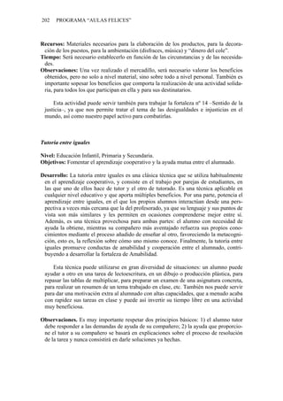 202 PROGRAMA “AULAS FELICES”
Recursos: Materiales necesarios para la elaboración de los productos, para la decora-
ción de los puestos, para la ambientación (disfraces, música) y “dinero del cole”.
Tiempo: Será necesario establecerlo en función de las circunstancias y de las necesida-
des.
Observaciones: Una vez realizado el mercadillo, será necesario valorar los beneficios
obtenidos, pero no solo a nivel material, sino sobre todo a nivel personal. También es
importante sopesar los beneficios que comporta la realización de una actividad solida-
ria, para todos los que participan en ella y para sus destinatarios.
Esta actividad puede servir también para trabajar la fortaleza nº 14 –Sentido de la
justicia–, ya que nos permite tratar el tema de las desigualdades e injusticias en el
mundo, así como nuestro papel activo para combatirlas.
Tutoría entre iguales
Nivel: Educación Infantil, Primaria y Secundaria.
Objetivos: Fomentar el aprendizaje cooperativo y la ayuda mutua entre el alumnado.
Desarrollo: La tutoría entre iguales es una clásica técnica que se utiliza habitualmente
en el aprendizaje cooperativo, y consiste en el trabajo por parejas de estudiantes, en
las que uno de ellos hace de tutor y el otro de tutorado. Es una técnica aplicable en
cualquier nivel educativo y que aporta múltiples beneficios. Por una parte, potencia el
aprendizaje entre iguales, en el que los propios alumnos interactúan desde una pers-
pectiva a veces más cercana que la del profesorado, ya que su lenguaje y sus puntos de
vista son más similares y les permiten en ocasiones comprenderse mejor entre sí.
Además, es una técnica provechosa para ambas partes: el alumno con necesidad de
ayuda la obtiene, mientras su compañero más aventajado refuerza sus propios cono-
cimientos mediante el proceso añadido de enseñar al otro, favoreciendo la metacogni-
ción, esto es, la reflexión sobre cómo uno mismo conoce. Finalmente, la tutoría entre
iguales promueve conductas de amabilidad y cooperación entre el alumnado, contri-
buyendo a desarrollar la fortaleza de Amabilidad.
Esta técnica puede utilizarse en gran diversidad de situaciones: un alumno puede
ayudar a otro en una tarea de lectoescritura, en un dibujo o producción plástica, para
repasar las tablas de multiplicar, para preparar un examen de una asignatura concreta,
para realizar un resumen de un tema trabajado en clase, etc. También nos puede servir
para dar una motivación extra al alumnado con altas capacidades, que a menudo acaba
con rapidez sus tareas en clase y puede así invertir su tiempo libre en una actividad
muy beneficiosa.
Observaciones. Es muy importante respetar dos principios básicos: 1) el alumno tutor
debe responder a las demandas de ayuda de su compañero; 2) la ayuda que proporcio-
ne el tutor a su compañero se basará en explicaciones sobre el proceso de resolución
de la tarea y nunca consistirá en darle soluciones ya hechas.
 