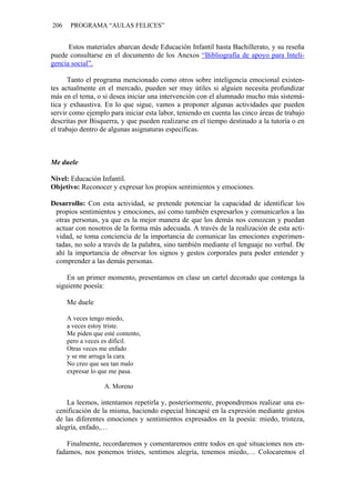 206 PROGRAMA “AULAS FELICES”
Estos materiales abarcan desde Educación Infantil hasta Bachillerato, y su reseña
puede consultarse en el documento de los Anexos “Bibliografía de apoyo para Inteli-
gencia social”.
Tanto el programa mencionado como otros sobre inteligencia emocional existen-
tes actualmente en el mercado, pueden ser muy útiles si alguien necesita profundizar
más en el tema, o si desea iniciar una intervención con el alumnado mucho más sistemá-
tica y exhaustiva. En lo que sigue, vamos a proponer algunas actividades que pueden
servir como ejemplo para iniciar esta labor, teniendo en cuenta las cinco áreas de trabajo
descritas por Bisquerra, y que pueden realizarse en el tiempo destinado a la tutoría o en
el trabajo dentro de algunas asignaturas específicas.
Me duele
Nivel: Educación Infantil.
Objetivo: Reconocer y expresar los propios sentimientos y emociones.
Desarrollo: Con esta actividad, se pretende potenciar la capacidad de identificar los
propios sentimientos y emociones, así como también expresarlos y comunicarlos a las
otras personas, ya que es la mejor manera de que los demás nos conozcan y puedan
actuar con nosotros de la forma más adecuada. A través de la realización de esta acti-
vidad, se toma conciencia de la importancia de comunicar las emociones experimen-
tadas, no solo a través de la palabra, sino también mediante el lenguaje no verbal. De
ahí la importancia de observar los signos y gestos corporales para poder entender y
comprender a las demás personas.
En un primer momento, presentamos en clase un cartel decorado que contenga la
siguiente poesía:
Me duele
A veces tengo miedo,
a veces estoy triste.
Me piden que esté contento,
pero a veces es difícil.
Otras veces me enfado
y se me arruga la cara.
No creo que sea tan malo
expresar lo que me pasa.
A. Moreno
La leemos, intentamos repetirla y, posteriormente, propondremos realizar una es-
cenificación de la misma, haciendo especial hincapié en la expresión mediante gestos
de las diferentes emociones y sentimientos expresados en la poesía: miedo, tristeza,
alegría, enfado,…
Finalmente, recordaremos y comentaremos entre todos en qué situaciones nos en-
fadamos, nos ponemos tristes, sentimos alegría, tenemos miedo,… Colocaremos el
 