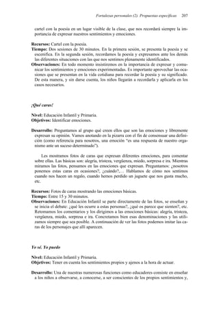 Fortalezas personales (2). Propuestas específicas 207
cartel con la poesía en un lugar visible de la clase, que nos recordará siempre la im-
portancia de expresar nuestros sentimientos y emociones.
Recursos: Cartel con la poesía.
Tiempo: Dos sesiones de 30 minutos. En la primera sesión, se presenta la poesía y se
escenifica. En la segunda sesión, recordamos la poesía y expresamos ante los demás
las diferentes situaciones con las que nos sentimos plenamente identificados.
Observaciones: En todo momento insistiremos en la importancia de expresar y comu-
nicar los sentimientos y emociones experimentadas. Es importante aprovechar las oca-
siones que se presentan en la vida cotidiana para recordar la poesía y su significado.
De esta manera, y sin darse cuenta, los niños llegarán a recordarla y aplicarla en los
casos necesarios.
¡Qué caras!
Nivel: Educación Infantil y Primaria.
Objetivos: Identificar emociones.
Desarrollo: Preguntamos al grupo qué creen ellos que son las emociones y libremente
expresan su opinión. Vamos anotando en la pizarra con el fin de consensuar una defini-
ción (como referencia para nosotros, una emoción “es una respuesta de nuestro orga-
nismo ante un suceso determinado”).
Les mostramos fotos de caras que expresan diferentes emociones, para comentar
sobre ellas. Las básicas son: alegría, tristeza, vergüenza, miedo, sorpresa e ira. Mientras
miramos las fotos, pensamos en las emociones que expresan. Preguntamos: ¿nosotros
ponemos estas caras en ocasiones?, ¿cuándo?,… Hablamos de cómo nos sentimos
cuando nos hacen un regalo, cuando hemos perdido un juguete que nos gusta mucho,
etc.
Recursos: Fotos de caras mostrando las emociones básicas.
Tiempo: Entre 15 y 30 minutos.
Observaciones: En Educación Infantil se parte directamente de las fotos, se enseñan y
se inicia el debate: ¿qué les ocurre a estas personas?, ¿qué os parece que sienten?, etc.
Retomamos los comentarios y los dirigimos a las emociones básicas: alegría, tristeza,
vergüenza, miedo, sorpresa e ira. Concretamos bien esas denominaciones y las utili-
zamos siempre que sea posible. A continuación de ver las fotos podemos imitar las ca-
ras de los personajes que allí aparecen.
Yo sé. Yo puedo
Nivel: Educación Infantil y Primaria.
Objetivos: Tener en cuenta los sentimientos propios y ajenos a la hora de actuar.
Desarrollo: Una de nuestras numerosas funciones como educadores consiste en enseñar
a los niños a observarse, a conocerse, a ser conscientes de los propios sentimientos y,
 