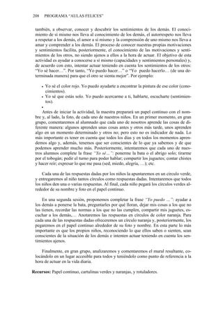 208 PROGRAMA “AULAS FELICES”
también, a observar, conocer y descubrir los sentimientos de los demás. El conoci-
miento de sí mismo nos lleva al conocimiento de los demás, el autorrespeto nos lleva
a respetar a los demás, el amor a sí mismo y la comprensión de uno mismo nos lleva a
amar y comprender a los demás. El proceso de conocer nuestras propias motivaciones
y sentimientos facilita, posteriormente, el conocimiento de las motivaciones y senti-
mientos de los otros, no siendo ajenos a ellos a la hora de actuar. El objetivo de esta
actividad es ayudar a conocerse a sí mismo (capacidades y sentimientos personales) y,
de acuerdo con esto, intentar actuar teniendo en cuenta los sentimientos de los otros:
“Yo sé hacer…”. Por tanto, “Yo puedo hacer…” o “Yo puedo hacerlo… (de una de-
terminada manera) para que el otro se sienta mejor”. Por ejemplo:
• Yo sé el color rojo. Yo puedo ayudarte a encontrar la pintura de ese color (cono-
cimientos).
• Yo sé que estás solo. Yo puedo acercarme a ti, hablarte, escucharte (sentimien-
tos).
•
Antes de iniciar la actividad, la maestra preparará un papel continuo con el nom-
bre y, al lado, la foto, de cada uno de nuestros niños. En un primer momento, en gran
grupo, comentaremos al alumnado que cada uno de nosotros aprende las cosas de di-
ferente manera: algunos aprenden unas cosas antes y otros más tarde, unos aprenden
algo en un momento determinado y otros no; pero esto no es indicador de nada. Lo
más importante es tener en cuenta que todos los días y en todos los momentos apren-
demos algo y, además, tenemos que ser conscientes de lo que ya sabemos y de que
podemos aprender mucho más. Posteriormente, intentaremos que cada uno de nues-
tros alumnos complete la frase “Yo sé…”: ponerme la bata o el abrigo solo; tirarme
por el tobogán; pedir el turno para poder hablar; compartir los juguetes; contar chistes
y hacer reír; expresar lo que me pasa (sed, miedo, alegría, …); etc.
Cada una de las respuestas dadas por los niños la apuntaremos en un círculo verde,
y entregaremos al niño tantos círculos como respuestas dadas. Intentaremos que todos
los niños den una o varias respuestas. Al final, cada niño pegará los círculos verdes al-
rededor de su nombre y foto en el papel continuo.
En una segunda sesión, proponemos completar la frase “Yo puedo …”: ayudar a
los demás a ponerse la bata, preguntarles por qué lloran, dejar mis cosas a los que no
las tienen, recordar las normas a los que no las cumplen, compartir mis juguetes, es-
cuchar a los demás,… Anotaremos las respuestas en círculos de color naranja. Para
cada una de las respuestas dadas ofreceremos un círculo naranja y, posteriormente, los
pegaremos en el papel continuo alrededor de su foto y nombre. En esta parte lo más
importante es que los propios niños, reconociendo lo que ellos saben o sienten, sean
conscientes de la situación de los demás e intenten actuar teniendo en cuenta los sen-
timientos ajenos.
Finalmente, en gran grupo, analizaremos y comentaremos el mural resultante, co-
locándolo en un lugar accesible para todos y teniéndolo como punto de referencia a la
hora de actuar en la vida diaria.
Recursos: Papel continuo, cartulinas verdes y naranjas, y rotuladores.
 