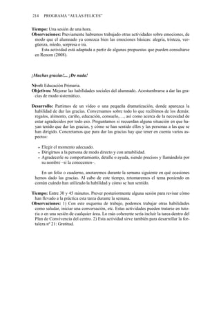 214 PROGRAMA “AULAS FELICES”
Tiempo: Una sesión de una hora.
Observaciones: Previamente habremos trabajado otras actividades sobre emociones, de
modo que el alumnado ya conozca bien las emociones básicas: alegría, tristeza, ver-
güenza, miedo, sorpresa e ira.
Esta actividad está adaptada a partir de algunas propuestas que pueden consultarse
en Renom (2008).
¡Muchas gracias!... ¡De nada!
Nivel: Educación Primaria.
Objetivos: Mejorar las habilidades sociales del alumnado. Acostumbrarse a dar las gra-
cias de modo sistemático.
Desarrollo: Partimos de un vídeo o una pequeña dramatización, donde aparezca la
habilidad de dar las gracias. Conversamos sobre todo lo que recibimos de los demás:
regalos, alimento, cariño, educación, consuelo,…, así como acerca de la necesidad de
estar agradecidos por todo eso. Preguntamos si recuerdan alguna situación en que ha-
yan tenido que dar las gracias, y cómo se han sentido ellos y las personas a las que se
han dirigido. Concretamos que para dar las gracias hay que tener en cuenta varios as-
pectos:
• Elegir el momento adecuado.
• Dirigirnos a la persona de modo directo y con amabilidad.
• Agradecerle su comportamiento, detalle o ayuda, siendo precisos y llamándola por
su nombre –si la conocemos–.
En un folio o cuaderno, anotaremos durante la semana siguiente en qué ocasiones
hemos dado las gracias. Al cabo de este tiempo, retomaremos el tema poniendo en
común cuándo han utilizado la habilidad y cómo se han sentido.
Tiempo: Entre 30 y 45 minutos. Prever posteriormente alguna sesión para revisar cómo
han llevado a la práctica esta tarea durante la semana.
Observaciones: 1) Con este esquema de trabajo, podemos trabajar otras habilidades
como saludar, iniciar una conversación, etc. Estas actividades pueden tratarse en tuto-
ría o en una sesión de cualquier área. Lo más coherente sería incluir la tarea dentro del
Plan de Convivencia del centro. 2) Esta actividad sirve también para desarrollar la for-
taleza nº 21: Gratitud.
 