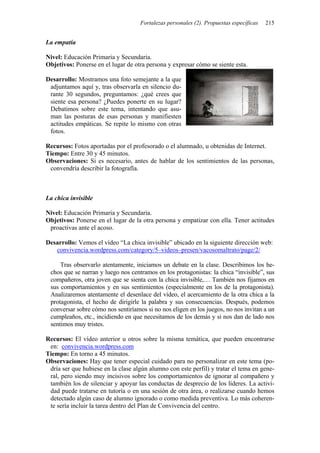 Fortalezas personales (2). Propuestas específicas 215
La empatía
Nivel: Educación Primaria y Secundaria.
Objetivos: Ponerse en el lugar de otra persona y expresar cómo se siente esta.
Desarrollo: Mostramos una foto semejante a la que
adjuntamos aquí y, tras observarla en silencio du-
rante 30 segundos, preguntamos: ¿qué crees que
siente esa persona? ¿Puedes ponerte en su lugar?
Debatimos sobre este tema, intentando que asu-
man las posturas de esas personas y manifiesten
actitudes empáticas. Se repite lo mismo con otras
fotos.
Recursos: Fotos aportadas por el profesorado o el alumnado, u obtenidas de Internet.
Tiempo: Entre 30 y 45 minutos.
Observaciones: Si es necesario, antes de hablar de los sentimientos de las personas,
convendría describir la fotografía.
La chica invisible
Nivel: Educación Primaria y Secundaria.
Objetivos: Ponerse en el lugar de la otra persona y empatizar con ella. Tener actitudes
proactivas ante el acoso.
Desarrollo: Vemos el vídeo “La chica invisible” ubicado en la siguiente dirección web:
convivencia.wordpress.com/category/5–videos–presen/vacosomaltrato/page/2/
Tras observarlo atentamente, iniciamos un debate en la clase. Describimos los he-
chos que se narran y luego nos centramos en los protagonistas: la chica “invisible”, sus
compañeros, otra joven que se sienta con la chica invisible,… También nos fijamos en
sus comportamientos y en sus sentimientos (especialmente en los de la protagonista).
Analizaremos atentamente el desenlace del vídeo, el acercamiento de la otra chica a la
protagonista, el hecho de dirigirle la palabra y sus consecuencias. Después, podemos
conversar sobre cómo nos sentiríamos si no nos eligen en los juegos, no nos invitan a un
cumpleaños, etc., incidiendo en que necesitamos de los demás y si nos dan de lado nos
sentimos muy tristes.
Recursos: El vídeo anterior u otros sobre la misma temática, que pueden encontrarse
en: convivencia.wordpress.com
Tiempo: En torno a 45 minutos.
Observaciones: Hay que tener especial cuidado para no personalizar en este tema (po-
dría ser que hubiese en la clase algún alumno con este perfil) y tratar el tema en gene-
ral, pero siendo muy incisivos sobre los comportamientos de ignorar al compañero y
también los de silenciar y apoyar las conductas de desprecio de los líderes. La activi-
dad puede tratarse en tutoría o en una sesión de otra área, o realizarse cuando hemos
detectado algún caso de alumno ignorado o como medida preventiva. Lo más coheren-
te sería incluir la tarea dentro del Plan de Convivencia del centro.
 