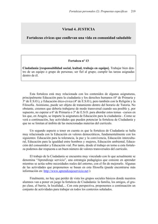 Fortalezas personales (2). Propuestas específicas 219
Virtud 4. JUSTICIA
Fortalezas cívicas que conllevan una vida en comunidad saludable
Fortaleza nº 13
Ciudadanía [responsabilidad social, lealtad, trabajo en equipo]. Trabajar bien den-
tro de un equipo o grupo de personas; ser fiel al grupo; cumplir las tareas asignadas
dentro de él.
Esta fortaleza está muy relacionada con los contenidos de algunas asignaturas,
principalmente Educación para la ciudadanía y los derechos humanos (6º de Primaria y
3º de E.S.O.), y Educación ético-cívica (4º de E.S.O.), pero también con la Religión y la
Filosofía. Asimismo, puede ser objeto de tratamiento dentro del horario de Tutoría. No
obstante, creemos que debería trabajarse de modo transversal cuando sea posible y, por
supuesto, no esperar a 6º de Primaria o 3º de E.S.O. para abordar estos temas –cursos en
los que, en Aragón, se imparte la asignatura de Educación para la ciudadanía–. Como se
verá a continuación, hay actividades que pueden potenciar la fortaleza de Ciudadanía y
que no se limitan al ámbito de las mencionadas materias del currículo.
Un segundo aspecto a tener en cuenta es que la fortaleza de Ciudadanía se halla
muy relacionada con la Educación en valores democráticos, fundamentalmente con los
siguientes: Educación para la tolerancia, la paz y la convivencia, Educación intercultu-
ral, Educación para la igualdad entre hombres y mujeres, Educación ambiental, Educa-
ción del consumidor y Educación vial. Por tanto, desde el trabajo en torno a esta fortale-
za podemos dar respuesta a un buen número de valores transversales del currículo.
El trabajo de la Ciudadanía se encuentra muy vinculado con lo que actualmente se
denomina “Aprendizaje servicio”, una estrategia pedagógica que consiste en aprender
mientras se actúa sobre necesidades reales del entorno, con el fin de mejorarlo. Algunas
de las actividades que proponemos se basan en esta filosofía (puede encontrarse más
información en: http://www.aprendizajeservicio.net ).
Finalmente, no hay que perder de vista los grupos sociales básicos donde nuestros
alumnos van a poner en juego la fortaleza de Ciudadanía: la familia, los amigos, el gru-
po clase, el barrio, la localidad,... Con esta perspectiva, proponemos a continuación un
conjunto de actividades para trabajar en todos los contextos señalados.
 