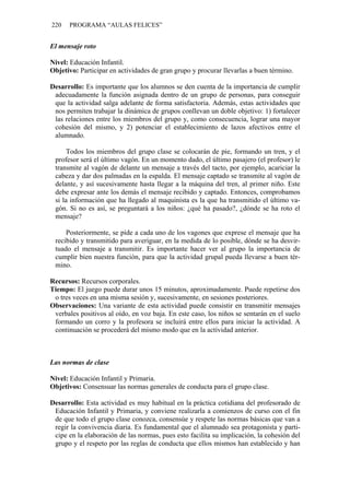 220 PROGRAMA “AULAS FELICES”
El mensaje roto
Nivel: Educación Infantil.
Objetivo: Participar en actividades de gran grupo y procurar llevarlas a buen término.
Desarrollo: Es importante que los alumnos se den cuenta de la importancia de cumplir
adecuadamente la función asignada dentro de un grupo de personas, para conseguir
que la actividad salga adelante de forma satisfactoria. Además, estas actividades que
nos permiten trabajar la dinámica de grupos conllevan un doble objetivo: 1) fortalecer
las relaciones entre los miembros del grupo y, como consecuencia, lograr una mayor
cohesión del mismo, y 2) potenciar el establecimiento de lazos afectivos entre el
alumnado.
Todos los miembros del grupo clase se colocarán de pie, formando un tren, y el
profesor será el último vagón. En un momento dado, el último pasajero (el profesor) le
transmite al vagón de delante un mensaje a través del tacto, por ejemplo, acariciar la
cabeza y dar dos palmadas en la espalda. El mensaje captado se transmite al vagón de
delante, y así sucesivamente hasta llegar a la máquina del tren, al primer niño. Este
debe expresar ante los demás el mensaje recibido y captado. Entonces, comprobamos
si la información que ha llegado al maquinista es la que ha transmitido el último va-
gón. Si no es así, se preguntará a los niños: ¿qué ha pasado?, ¿dónde se ha roto el
mensaje?
Posteriormente, se pide a cada uno de los vagones que exprese el mensaje que ha
recibido y transmitido para averiguar, en la medida de lo posible, dónde se ha desvir-
tuado el mensaje a transmitir. Es importante hacer ver al grupo la importancia de
cumplir bien nuestra función, para que la actividad grupal pueda llevarse a buen tér-
mino.
Recursos: Recursos corporales.
Tiempo: El juego puede durar unos 15 minutos, aproximadamente. Puede repetirse dos
o tres veces en una misma sesión y, sucesivamente, en sesiones posteriores.
Observaciones: Una variante de esta actividad puede consistir en transmitir mensajes
verbales positivos al oído, en voz baja. En este caso, los niños se sentarán en el suelo
formando un corro y la profesora se incluirá entre ellos para iniciar la actividad. A
continuación se procederá del mismo modo que en la actividad anterior.
Las normas de clase
Nivel: Educación Infantil y Primaria.
Objetivos: Consensuar las normas generales de conducta para el grupo clase.
Desarrollo: Esta actividad es muy habitual en la práctica cotidiana del profesorado de
Educación Infantil y Primaria, y conviene realizarla a comienzos de curso con el fin
de que todo el grupo clase conozca, consensúe y respete las normas básicas que van a
regir la convivencia diaria. Es fundamental que el alumnado sea protagonista y parti-
cipe en la elaboración de las normas, pues esto facilita su implicación, la cohesión del
grupo y el respeto por las reglas de conducta que ellos mismos han establecido y han
 