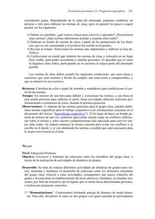 Fortalezas personales (2). Propuestas específicas 221
considerado justas. Dependiendo de la edad del alumnado, podemos establecer un
proceso u otro para elaborar las normas de clase, pero en general los pasos a seguir
pueden ser los siguientes:
1) Debate en asamblea: ¿qué vamos a hacer para convivir y aprender? ¿Necesitamos
unas normas? ¿Qué normas deberíamos acordar y respetar entre todos?
2) Elaborar un listado de normas de clase, a partir de las aportaciones de los alum-
nos, que se van comentando y el profesor las escribe en la pizarra.
3) Revisar el listado. Seleccionar las normas más importantes y elaborar la lista de-
finitiva.
4) Confeccionar un mural que sintetice las normas de clase y colocarlo en un lugar
bien visible, para poder recordarlas y tenerlas presentes. Es deseable que el cartel
lo hagamos entre todos, participando en su escritura la mayor parte del alumnado
posible.
Las normas de clase deben cumplir las siguientes condiciones: que sean claras y
concretas, que sean realistas y fáciles de cumplir, que sean justas y comprensibles, y
que su número no sea excesivo.
Recursos: Cartulina de color o papel de embalar y rotuladores para confeccionar el car-
tel de las normas.
Tiempo: Un mínimo de una hora para debatir y consensuar las normas, y una hora en
otra sesión posterior para elaborar el cartel. Estas actividades deberían realizarse pre-
ferentemente a comienzos de curso, durante la primera quincena.
Observaciones: 1) Además de las normas generales para el grupo clase, pueden elabo-
rarse normas específicas para el trabajo cooperativo (ver orientaciones concretas en el
documento del Anexo “Aprendizaje cooperativo”). 2) En lugar de hacer un listado ge-
neral de normas de una vez, podemos aprovechar cuando surge un conflicto, reflexio-
nar sobre el mismo y sobre nuestro comportamiento más adecuado para convivir me-
jor entre todos. Se redacta entonces la norma concreta para evitar ese conflicto y se
escribe en el mural, y se van añadiendo las normas a medida que sean necesarias para
la mejor convivencia en el aula.
Tú y yo
Nivel: Educación Primaria.
Objetivo: Favorecer y fomentar las relaciones entre los miembros del grupo clase, a
través de la realización de actividades de dinámica de grupos.
Desarrollo: Se trata de realizar diferentes actividades de dinámica de grupos para ini-
ciar, fomentar y fortalecer el desarrollo de relaciones entre los diferentes miembros
del grupo clase. Gracias a estas actividades, conseguimos una mayor cohesión del
grupo y favorecemos el establecimiento de lazos afectivos, limitados, en muchas oca-
siones, por falta de iniciativa, por la lejanía que se siente hacia determinadas personas,
o incluso por prejuicios concretos.
1ª. “Dramatizaciones”. Comenzamos formando parejas de alumnos de modo aleato-
rio. Para ello, dividimos la clase en dos grupos con igual cantidad de participantes
 