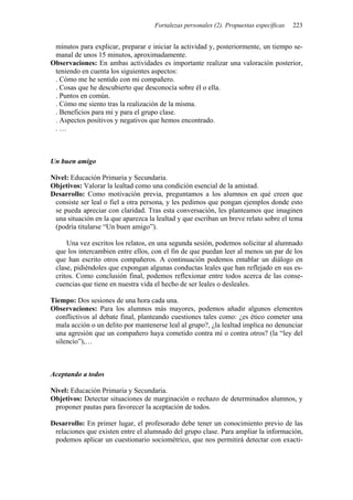 Fortalezas personales (2). Propuestas específicas 223
minutos para explicar, preparar e iniciar la actividad y, posteriormente, un tiempo se-
manal de unos 15 minutos, aproximadamente.
Observaciones: En ambas actividades es importante realizar una valoración posterior,
teniendo en cuenta los siguientes aspectos:
. Cómo me he sentido con mi compañero.
. Cosas que he descubierto que desconocía sobre él o ella.
. Puntos en común.
. Cómo me siento tras la realización de la misma.
. Beneficios para mí y para el grupo clase.
. Aspectos positivos y negativos que hemos encontrado.
. …
Un buen amigo
Nivel: Educación Primaria y Secundaria.
Objetivos: Valorar la lealtad como una condición esencial de la amistad.
Desarrollo: Como motivación previa, preguntamos a los alumnos en qué creen que
consiste ser leal o fiel a otra persona, y les pedimos que pongan ejemplos donde esto
se pueda apreciar con claridad. Tras esta conversación, les planteamos que imaginen
una situación en la que aparezca la lealtad y que escriban un breve relato sobre el tema
(podría titularse “Un buen amigo”).
Una vez escritos los relatos, en una segunda sesión, podemos solicitar al alumnado
que los intercambien entre ellos, con el fin de que puedan leer al menos un par de los
que han escrito otros compañeros. A continuación podemos entablar un diálogo en
clase, pidiéndoles que expongan algunas conductas leales que han reflejado en sus es-
critos. Como conclusión final, podemos reflexionar entre todos acerca de las conse-
cuencias que tiene en nuestra vida el hecho de ser leales o desleales.
Tiempo: Dos sesiones de una hora cada una.
Observaciones: Para los alumnos más mayores, podemos añadir algunos elementos
conflictivos al debate final, planteando cuestiones tales como: ¿es ético cometer una
mala acción o un delito por mantenerse leal al grupo?, ¿la lealtad implica no denunciar
una agresión que un compañero haya cometido contra mí o contra otros? (la “ley del
silencio”),…
Aceptando a todos
Nivel: Educación Primaria y Secundaria.
Objetivos: Detectar situaciones de marginación o rechazo de determinados alumnos, y
proponer pautas para favorecer la aceptación de todos.
Desarrollo: En primer lugar, el profesorado debe tener un conocimiento previo de las
relaciones que existen entre el alumnado del grupo clase. Para ampliar la información,
podemos aplicar un cuestionario sociométrico, que nos permitirá detectar con exacti-
 