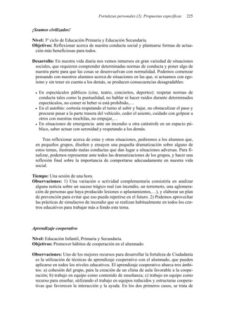 Fortalezas personales (2). Propuestas específicas 225
¡Seamos civilizados!
Nivel: 3º ciclo de Educación Primaria y Educación Secundaria.
Objetivos: Reflexionar acerca de nuestra conducta social y plantearse formas de actua-
ción más beneficiosas para todos.
Desarrollo: En nuestra vida diaria nos vemos inmersos en gran variedad de situaciones
sociales, que requieren comprender determinadas normas de conducta y poner algo de
nuestra parte para que las cosas se desenvuelvan con normalidad. Podemos comenzar
pensando con nuestros alumnos acerca de situaciones en las que, si actuamos con ego-
ísmo y sin tener en cuenta a los demás, se producen consecuencias desagradables:
• En espectáculos públicos (cine, teatro, conciertos, deportes): respetar normas de
conducta tales como la puntualidad, no hablar ni hacer ruidos durante determinados
espectáculos, no comer ni beber si está prohibido,…
• En el autobús: cortesía respetando el turno al subir y bajar, no obstaculizar el paso y
procurar pasar a la parte trasera del vehículo, ceder el asiento, cuidado con golpear a
otros con nuestras mochilas, no empujar,…
• En situaciones de emergencia: ante un incendio u otra catástrofe en un espacio pú-
blico, saber actuar con serenidad y respetando a los demás.
Tras reflexionar acerca de estas y otras situaciones, pediremos a los alumnos que,
en pequeños grupos, diseñen y ensayen una pequeña dramatización sobre alguno de
estos temas, ilustrando malas conductas que dan lugar a situaciones adversas. Para fi-
nalizar, podemos representar ante todos las dramatizaciones de los grupos, y hacer una
reflexión final sobre la importancia de comportarse adecuadamente en nuestra vida
social.
Tiempo: Una sesión de una hora.
Observaciones: 1) Una variación o actividad complementaria consistiría en analizar
alguna noticia sobre un suceso trágico real (un incendio, un terremoto, una aglomera-
ción de personas que haya producido lesiones o aplastamientos,…), y elaborar un plan
de prevención para evitar que eso pueda repetirse en el futuro. 2) Podemos aprovechar
las prácticas de simulacros de incendio que se realizan habitualmente en todos los cen-
tros educativos para trabajar más a fondo este tema.
Aprendizaje cooperativo
Nivel: Educación Infantil, Primaria y Secundaria.
Objetivos: Promover hábitos de cooperación en el alumnado.
Observaciones: Uno de los mejores recursos para desarrollar la fortaleza de Ciudadanía
es la utilización de técnicas de aprendizaje cooperativo con el alumnado, que pueden
aplicarse en todos los niveles educativos. El aprendizaje cooperativo abarca tres ámbi-
tos: a) cohesión del grupo, para la creación de un clima de aula favorable a la coope-
ración; b) trabajo en equipo como contenido de enseñanza; c) trabajo en equipo como
recurso para enseñar, utilizando el trabajo en equipos reducidos y estructuras coopera-
tivas que favorecen la interacción y la ayuda. En los dos primeros casos, se trata de
 