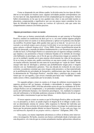 La Psicología Positiva como marco de referencia 19
Como se desprende de este último cuadro, la división entre los tres tipos de felici-
dad no es tan tajante en muchos casos: algunas actividades pueden corresponderse con
los tres tipos de vida, dependiendo del nivel de complejidad que les otorguemos. Incluso
habrá circunstancias en las que no nos quedará muy claro si una actividad nuestra es
placentera, comprometida o significativa: por eso nos parece mejor considerar los tres
tipos de felicidad de Seligman como un continuo de referencia, más que como tres
compartimentos estancos con límites precisos.
Algunas precauciones a tener en cuenta
Ahora que ya hemos caracterizado suficientemente en qué consiste la Psicología
Positiva, estamos en condiciones de decir qué no es, así como señalar algunos peligros
que es preciso tener en cuenta si se desea potenciar y aplicar en la práctica esta discipli-
na científica. En primer lugar, debe quedar claro que no se trata de “un ejercicio de au-
toayuda o un método mágico para alcanzar la felicidad, ni un movimiento que pretende
ganar adeptos o difundir dogmas de fe” (Vera, 2008). Frente a la proliferación actual de
libros de autoayuda, a menudo de dudosa fundamentación y con frecuencia movidos por
el afán de lucro, la Psicología Positiva se caracteriza por un riguroso enfoque científico,
que impulsa a sus promotores a buscar evidencias basadas en lo métodos de investiga-
ción habituales en psicología, con el fin de que sus afirmaciones tengan un sustento fir-
me en la realidad y puedan servir para mejorar efectivamente las vidas de las personas.
Si no se tiene en cuenta esto, podría convertirse en una nueva moda a la que adherirse
sin mucha reflexión, haciendo de esta rama de la psicología un “cajón de sastre” donde
encajar todo tipo de ideologías y prácticas que probablemente tengan poca o ninguna
relación con sus fundamentos genuinos. Tras una década de evolución de esta nueva
corriente, ya podemos constatar que estos riesgos están presentes y se han materializado
en la proliferación de actividades de formación y publicaciones que, bajo el amparo de
la denominación de “Psicología Positiva”, mezclan ideas y prácticas que poco o nada
tienen que ver con aquella, y que sirven a menudo para hacer más “vendibles” determi-
nados cursos o libros, auspiciados por la novedad y la moda.
Un segundo peligro a tener en cuenta es el riesgo de enfatizar excesivamente los
aspectos positivos del ser humano, olvidando o descuidando lo negativo. Seligman,
Steen, Park y Peterson (2005: 410) han advertido acerca de que los resultados de la Psi-
cología Positiva son un complemento, y no pretenden reemplazar lo que ya conocemos
acerca del sufrimiento humano y los trastornos psicológicos. Así, mediante la compren-
sión del sufrimiento y la felicidad, podremos alcanzar el doble objetivo de aliviar lo que
nos hace daño e incrementar lo que nos hace felices.
El tercer aspecto a tener en cuenta es que la Psicología Positiva debe ser descripti-
va y no preceptiva, es decir, no puede erigirse en dogma de fe ni obligar a nadie a asu-
mir un determinado sistema de valores: debe respetarse la libertad del individuo por
encima de todo. Esta corriente de la psicología se limita a investigar las condiciones que
hacen que las personas puedan obtener un mayor bienestar; “lo que cada uno haga con
esa información, depende de sus propios valores y objetivos” (Seligman, 2002: 178).
Una cuarta y no menos importante advertencia se refiere al dilema entre interven-
ción e investigación. De hecho, nosotros nos hemos confrontado desde el principio ante
esta disyuntiva: a la vista de que no existen actualmente muchas aplicaciones educativas
 