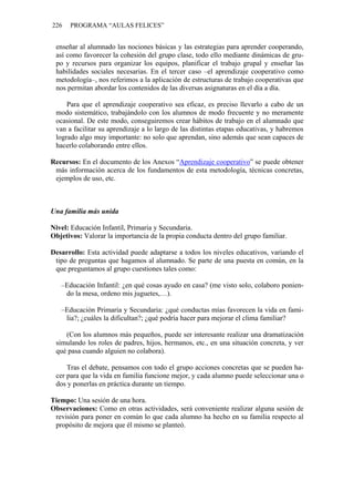 226 PROGRAMA “AULAS FELICES”
enseñar al alumnado las nociones básicas y las estrategias para aprender cooperando,
así como favorecer la cohesión del grupo clase, todo ello mediante dinámicas de gru-
po y recursos para organizar los equipos, planificar el trabajo grupal y enseñar las
habilidades sociales necesarias. En el tercer caso –el aprendizaje cooperativo como
metodología–, nos referimos a la aplicación de estructuras de trabajo cooperativas que
nos permitan abordar los contenidos de las diversas asignaturas en el día a día.
Para que el aprendizaje cooperativo sea eficaz, es preciso llevarlo a cabo de un
modo sistemático, trabajándolo con los alumnos de modo frecuente y no meramente
ocasional. De este modo, conseguiremos crear hábitos de trabajo en el alumnado que
van a facilitar su aprendizaje a lo largo de las distintas etapas educativas, y habremos
logrado algo muy importante: no solo que aprendan, sino además que sean capaces de
hacerlo colaborando entre ellos.
Recursos: En el documento de los Anexos “Aprendizaje cooperativo” se puede obtener
más información acerca de los fundamentos de esta metodología, técnicas concretas,
ejemplos de uso, etc.
Una familia más unida
Nivel: Educación Infantil, Primaria y Secundaria.
Objetivos: Valorar la importancia de la propia conducta dentro del grupo familiar.
Desarrollo: Esta actividad puede adaptarse a todos los niveles educativos, variando el
tipo de preguntas que hagamos al alumnado. Se parte de una puesta en común, en la
que preguntamos al grupo cuestiones tales como:
–Educación Infantil: ¿en qué cosas ayudo en casa? (me visto solo, colaboro ponien-
do la mesa, ordeno mis juguetes,…).
–Educación Primaria y Secundaria: ¿qué conductas mías favorecen la vida en fami-
lia?; ¿cuáles la dificultan?; ¿qué podría hacer para mejorar el clima familiar?
(Con los alumnos más pequeños, puede ser interesante realizar una dramatización
simulando los roles de padres, hijos, hermanos, etc., en una situación concreta, y ver
qué pasa cuando alguien no colabora).
Tras el debate, pensamos con todo el grupo acciones concretas que se pueden ha-
cer para que la vida en familia funcione mejor, y cada alumno puede seleccionar una o
dos y ponerlas en práctica durante un tiempo.
Tiempo: Una sesión de una hora.
Observaciones: Como en otras actividades, será conveniente realizar alguna sesión de
revisión para poner en común lo que cada alumno ha hecho en su familia respecto al
propósito de mejora que él mismo se planteó.
 