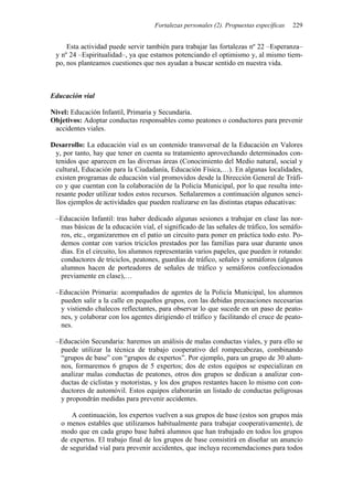 Fortalezas personales (2). Propuestas específicas 229
Esta actividad puede servir también para trabajar las fortalezas nº 22 –Esperanza–
y nº 24 –Espiritualidad–, ya que estamos potenciando el optimismo y, al mismo tiem-
po, nos planteamos cuestiones que nos ayudan a buscar sentido en nuestra vida.
Educación vial
Nivel: Educación Infantil, Primaria y Secundaria.
Objetivos: Adoptar conductas responsables como peatones o conductores para prevenir
accidentes viales.
Desarrollo: La educación vial es un contenido transversal de la Educación en Valores
y, por tanto, hay que tener en cuenta su tratamiento aprovechando determinados con-
tenidos que aparecen en las diversas áreas (Conocimiento del Medio natural, social y
cultural, Educación para la Ciudadanía, Educación Física,…). En algunas localidades,
existen programas de educación vial promovidos desde la Dirección General de Tráfi-
co y que cuentan con la colaboración de la Policía Municipal, por lo que resulta inte-
resante poder utilizar todos estos recursos. Señalaremos a continuación algunos senci-
llos ejemplos de actividades que pueden realizarse en las distintas etapas educativas:
–Educación Infantil: tras haber dedicado algunas sesiones a trabajar en clase las nor-
mas básicas de la educación vial, el significado de las señales de tráfico, los semáfo-
ros, etc., organizaremos en el patio un circuito para poner en práctica todo esto. Po-
demos contar con varios triciclos prestados por las familias para usar durante unos
días. En el circuito, los alumnos representarán varios papeles, que pueden ir rotando:
conductores de triciclos, peatones, guardias de tráfico, señales y semáforos (algunos
alumnos hacen de porteadores de señales de tráfico y semáforos confeccionados
previamente en clase),…
–Educación Primaria: acompañados de agentes de la Policía Municipal, los alumnos
pueden salir a la calle en pequeños grupos, con las debidas precauciones necesarias
y vistiendo chalecos reflectantes, para observar lo que sucede en un paso de peato-
nes, y colaborar con los agentes dirigiendo el tráfico y facilitando el cruce de peato-
nes.
–Educación Secundaria: haremos un análisis de malas conductas viales, y para ello se
puede utilizar la técnica de trabajo cooperativo del rompecabezas, combinando
“grupos de base” con “grupos de expertos”. Por ejemplo, para un grupo de 30 alum-
nos, formaremos 6 grupos de 5 expertos; dos de estos equipos se especializan en
analizar malas conductas de peatones, otros dos grupos se dedican a analizar con-
ductas de ciclistas y motoristas, y los dos grupos restantes hacen lo mismo con con-
ductores de automóvil. Estos equipos elaborarán un listado de conductas peligrosas
y propondrán medidas para prevenir accidentes.
A continuación, los expertos vuelven a sus grupos de base (estos son grupos más
o menos estables que utilizamos habitualmente para trabajar cooperativamente), de
modo que en cada grupo base habrá alumnos que han trabajado en todos los grupos
de expertos. El trabajo final de los grupos de base consistirá en diseñar un anuncio
de seguridad vial para prevenir accidentes, que incluya recomendaciones para todos
 