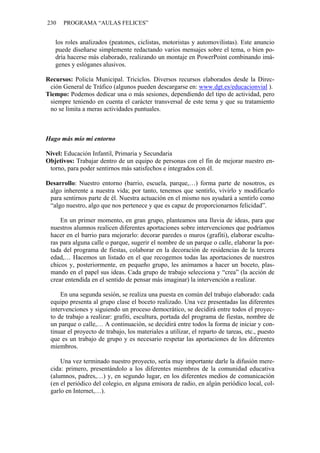230 PROGRAMA “AULAS FELICES”
los roles analizados (peatones, ciclistas, motoristas y automovilistas). Este anuncio
puede diseñarse simplemente redactando varios mensajes sobre el tema, o bien po-
dría hacerse más elaborado, realizando un montaje en PowerPoint combinando imá-
genes y eslóganes alusivos.
Recursos: Policía Municipal. Triciclos. Diversos recursos elaborados desde la Direc-
ción General de Tráfico (algunos pueden descargarse en: www.dgt.es/educacionvial ).
Tiempo: Podemos dedicar una o más sesiones, dependiendo del tipo de actividad, pero
siempre teniendo en cuenta el carácter transversal de este tema y que su tratamiento
no se limita a meras actividades puntuales.
Hago más mío mi entorno
Nivel: Educación Infantil, Primaria y Secundaria
Objetivos: Trabajar dentro de un equipo de personas con el fin de mejorar nuestro en-
torno, para poder sentirnos más satisfechos e integrados con él.
Desarrollo: Nuestro entorno (barrio, escuela, parque,…) forma parte de nosotros, es
algo inherente a nuestra vida; por tanto, tenemos que sentirlo, vivirlo y modificarlo
para sentirnos parte de él. Nuestra actuación en el mismo nos ayudará a sentirlo como
“algo nuestro, algo que nos pertenece y que es capaz de proporcionarnos felicidad”.
En un primer momento, en gran grupo, planteamos una lluvia de ideas, para que
nuestros alumnos realicen diferentes aportaciones sobre intervenciones que podríamos
hacer en el barrio para mejorarlo: decorar paredes o muros (grafiti), elaborar escultu-
ras para alguna calle o parque, sugerir el nombre de un parque o calle, elaborar la por-
tada del programa de fiestas, colaborar en la decoración de residencias de la tercera
edad,… Hacemos un listado en el que recogemos todas las aportaciones de nuestros
chicos y, posteriormente, en pequeño grupo, les animamos a hacer un boceto, plas-
mando en el papel sus ideas. Cada grupo de trabajo selecciona y “crea” (la acción de
crear entendida en el sentido de pensar más imaginar) la intervención a realizar.
En una segunda sesión, se realiza una puesta en común del trabajo elaborado: cada
equipo presenta al grupo clase el boceto realizado. Una vez presentadas las diferentes
intervenciones y siguiendo un proceso democrático, se decidirá entre todos el proyec-
to de trabajo a realizar: grafiti, escultura, portada del programa de fiestas, nombre de
un parque o calle,… A continuación, se decidirá entre todos la forma de iniciar y con-
tinuar el proyecto de trabajo, los materiales a utilizar, el reparto de tareas, etc., puesto
que es un trabajo de grupo y es necesario respetar las aportaciones de los diferentes
miembros.
Una vez terminado nuestro proyecto, sería muy importante darle la difusión mere-
cida: primero, presentándolo a los diferentes miembros de la comunidad educativa
(alumnos, padres,…) y, en segundo lugar, en los diferentes medios de comunicación
(en el periódico del colegio, en alguna emisora de radio, en algún periódico local, col-
garlo en Internet,…).
 