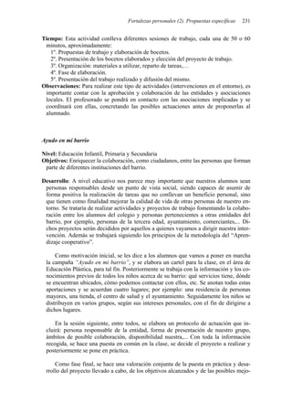 Fortalezas personales (2). Propuestas específicas 231
Tiempo: Esta actividad conlleva diferentes sesiones de trabajo, cada una de 50 o 60
minutos, aproximadamente:
1º. Propuestas de trabajo y elaboración de bocetos.
2º. Presentación de los bocetos elaborados y elección del proyecto de trabajo.
3º. Organización: materiales a utilizar, reparto de tareas,…
4º. Fase de elaboración.
5º. Presentación del trabajo realizado y difusión del mismo.
Observaciones: Para realizar este tipo de actividades (intervenciones en el entorno), es
importante contar con la aprobación y colaboración de las entidades y asociaciones
locales. El profesorado se pondrá en contacto con las asociaciones implicadas y se
coordinará con ellas, concretando las posibles actuaciones antes de proponerlas al
alumnado.
Ayudo en mi barrio
Nivel: Educación Infantil, Primaria y Secundaria
Objetivos: Enriquecer la colaboración, como ciudadanos, entre las personas que forman
parte de diferentes instituciones del barrio.
Desarrollo: A nivel educativo nos parece muy importante que nuestros alumnos sean
personas responsables desde un punto de vista social, siendo capaces de asumir de
forma positiva la realización de tareas que no conllevan un beneficio personal, sino
que tienen como finalidad mejorar la calidad de vida de otras personas de nuestro en-
torno. Se trataría de realizar actividades y proyectos de trabajo fomentando la colabo-
ración entre los alumnos del colegio y personas pertenecientes a otras entidades del
barrio, por ejemplo, personas de la tercera edad, ayuntamiento, comerciantes,... Di-
chos proyectos serán decididos por aquellos a quienes vayamos a dirigir nuestra inter-
vención. Además se trabajará siguiendo los principios de la metodología del “Apren-
dizaje cooperativo”.
Como motivación inicial, se les dice a los alumnos que vamos a poner en marcha
la campaña “Ayudo en mi barrio”, y se elabora un cartel para la clase, en el área de
Educación Plástica, para tal fin. Posteriormente se trabaja con la información y los co-
nocimientos previos de todos los niños acerca de su barrio: qué servicios tiene, dónde
se encuentran ubicados, cómo podemos contactar con ellos, etc. Se anotan todas estas
aportaciones y se acuerdan cuatro lugares; por ejemplo: una residencia de personas
mayores, una tienda, el centro de salud y el ayuntamiento. Seguidamente los niños se
distribuyen en varios grupos, según sus intereses personales, con el fin de dirigirse a
dichos lugares.
En la sesión siguiente, entre todos, se elabora un protocolo de actuación que in-
cluirá: persona responsable de la entidad, forma de presentación de nuestro grupo,
ámbitos de posible colaboración, disponibilidad nuestra,... Con toda la información
recogida, se hace una puesta en común en la clase, se decide el proyecto a realizar y
posteriormente se pone en práctica.
Como fase final, se hace una valoración conjunta de la puesta en práctica y desa-
rrollo del proyecto llevado a cabo, de los objetivos alcanzados y de las posibles mejo-
 