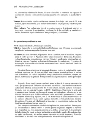 232 PROGRAMA “AULAS FELICES”
ras y formas de colaboración futuras. En esta valoración, se resaltarán los aspectos de
satisfacción personal como consecuencia de ayudar a otros a mejorar su calidad de vi-
da.
Tiempo: Esta actividad conlleva diferentes sesiones de trabajo, cada una de 50 o 60
minutos, aproximadamente, y su número dependerá de los proyectos y objetivos plan-
teados.
Observaciones: Para realizar este tipo de proyectos, como en la actividad anterior, es
importante contar con la aprobación y colaboración de las entidades y asociaciones
locales, intentando seguir una línea de trabajo conjunta y coordinada.
Recuperar la vegetación de la zona
Nivel: Educación Infantil, Primaria y Secundaria.
Objetivo: Desarrollar la responsabilidad social trabajando para el bien de la comunidad,
cumpliendo las tareas asignadas dentro de un grupo.
Desarrollo: En esta actividad, proponemos llevar a cabo un plan de actuación conjunta
entre el centro escolar, el Ayuntamiento y otras instituciones de la zona. Podríamos
realizar la actividad conjuntamente entre un Colegio y una Escuela Municipal de Jar-
dinería, o entre un Colegio y un Instituto de Educación Secundaria, etc. El objetivo de
nuestro plan de actuación es reforestar una zona cercana a nuestra localidad, con la co-
laboración de todos.
En primer lugar, se propone al alumnado de ambos centros la participación, carac-
terísticas, objetivos, etc., de esta actividad, para fomentar su motivación en la realiza-
ción de la misma. Se elabora un plan de trabajo concretando actividades, tiempos, es-
pacios, materiales y asignación de responsabilidades para cada uno de los participan-
tes.
Se partirá de un trabajo previo en el aula sobre la flora de la zona y sus caracterís-
ticas, que puede ser un contenido de las áreas de área de Conocimiento del Entorno
(Educación Infantil), Conocimiento del Medio natural, social y cultural (Educación
Primaria) o de las áreas de Ciencias en ESO y Bachillerato. Para iniciar la actividad,
proponemos una visita de los alumnos de una de las instituciones a la otra, en la que
deberán elaborar un plan de bienvenida con varias actividades, para enseñar el centro
y compartir materiales y espacios, con el fin de favorecer el conocimiento inicial de
los alumnos y la convivencia. En un segundo momento, se realizará la visita en senti-
do contrario. Con esta actividad inicial se fomentará el conocimiento mutuo, que faci-
litará la realización del trabajo posterior.
Para trabajar conjuntamente en el día de la plantación, se recomienda formar pare-
jas con alumnos de ambos centros y, con las plantas asignadas, empezar la repobla-
ción forestal de una zona que previamente se ha podido acordar con el Ayuntamiento
de la localidad. Se puede invitar a las familias y autoridades locales. Después de plan-
tar, todos los alumnos y los adultos pueden compartir un rato de almuerzo y diversión.
Finalmente, se llevará a cabo un seguimiento del desarrollo de la plantación.
 