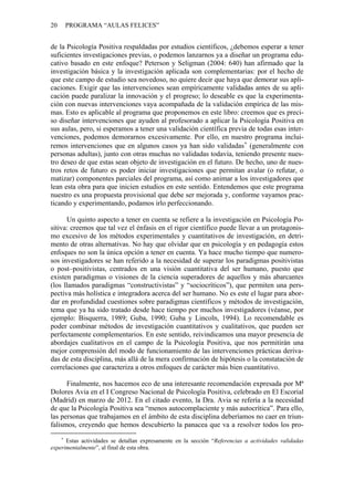 20 PROGRAMA “AULAS FELICES”
de la Psicología Positiva respaldadas por estudios científicos, ¿debemos esperar a tener
suficientes investigaciones previas, o podemos lanzarnos ya a diseñar un programa edu-
cativo basado en este enfoque? Peterson y Seligman (2004: 640) han afirmado que la
investigación básica y la investigación aplicada son complementarias: por el hecho de
que este campo de estudio sea novedoso, no quiere decir que haya que demorar sus apli-
caciones. Exigir que las intervenciones sean empíricamente validadas antes de su apli-
cación puede paralizar la innovación y el progreso; lo deseable es que la experimenta-
ción con nuevas intervenciones vaya acompañada de la validación empírica de las mis-
mas. Esto es aplicable al programa que proponemos en este libro: creemos que es preci-
so diseñar intervenciones que ayuden al profesorado a aplicar la Psicología Positiva en
sus aulas, pero, si esperamos a tener una validación científica previa de todas esas inter-
venciones, podemos demorarnos excesivamente. Por ello, en nuestro programa inclui-
remos intervenciones que en algunos casos ya han sido validadas∗
(generalmente con
personas adultas), junto con otras muchas no validadas todavía, teniendo presente nues-
tro deseo de que estas sean objeto de investigación en el futuro. De hecho, uno de nues-
tros retos de futuro es poder iniciar investigaciones que permitan avalar (o refutar, o
matizar) componentes parciales del programa, así como animar a los investigadores que
lean esta obra para que inicien estudios en este sentido. Entendemos que este programa
nuestro es una propuesta provisional que debe ser mejorada y, conforme vayamos prac-
ticando y experimentando, podamos irlo perfeccionando.
Un quinto aspecto a tener en cuenta se refiere a la investigación en Psicología Po-
sitiva: creemos que tal vez el énfasis en el rigor científico puede llevar a un protagonis-
mo excesivo de los métodos experimentales y cuantitativos de investigación, en detri-
mento de otras alternativas. No hay que olvidar que en psicología y en pedagogía estos
enfoques no son la única opción a tener en cuenta. Ya hace mucho tiempo que numero-
sos investigadores se han referido a la necesidad de superar los paradigmas positivistas
o post–positivistas, centrados en una visión cuantitativa del ser humano, puesto que
existen paradigmas o visiones de la ciencia superadores de aquellos y más abarcantes
(los llamados paradigmas “constructivistas” y “sociocríticos”), que permiten una pers-
pectiva más holística e integradora acerca del ser humano. No es este el lugar para abor-
dar en profundidad cuestiones sobre paradigmas científicos y métodos de investigación,
tema que ya ha sido tratado desde hace tiempo por muchos investigadores (véanse, por
ejemplo: Bisquerra, 1989; Guba, 1990; Guba y Lincoln, 1994). Lo recomendable es
poder combinar métodos de investigación cuantitativos y cualitativos, que pueden ser
perfectamente complementarios. En este sentido, reivindicamos una mayor presencia de
abordajes cualitativos en el campo de la Psicología Positiva, que nos permitirán una
mejor comprensión del modo de funcionamiento de las intervenciones prácticas deriva-
das de esta disciplina, más allá de la mera confirmación de hipótesis o la constatación de
correlaciones que caracteriza a otros enfoques de carácter más bien cuantitativo.
Finalmente, nos hacemos eco de una interesante recomendación expresada por Mª
Dolores Avia en el I Congreso Nacional de Psicología Positiva, celebrado en El Escorial
(Madrid) en marzo de 2012. En el citado evento, la Dra. Avia se refería a la necesidad
de que la Psicología Positiva sea “menos autocomplaciente y más autocrítica”. Para ello,
las personas que trabajamos en el ámbito de esta disciplina deberíamos no caer en triun-
falismos, creyendo que hemos descubierto la panacea que va a resolver todos los pro-
∗
Estas actividades se detallan expresamente en la sección “Referencias a actividades validadas
experimentalmente”, al final de esta obra.
 