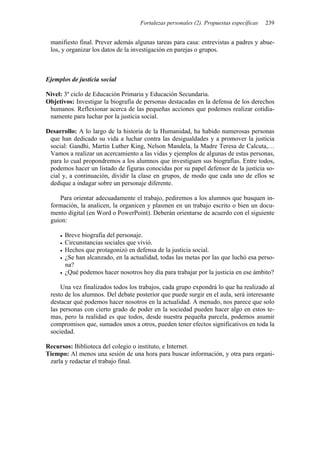 Fortalezas personales (2). Propuestas específicas 239
manifiesto final. Prever además algunas tareas para casa: entrevistas a padres y abue-
los, y organizar los datos de la investigación en parejas o grupos.
Ejemplos de justicia social
Nivel: 3º ciclo de Educación Primaria y Educación Secundaria.
Objetivos: Investigar la biografía de personas destacadas en la defensa de los derechos
humanos. Reflexionar acerca de las pequeñas acciones que podemos realizar cotidia-
namente para luchar por la justicia social.
Desarrollo: A lo largo de la historia de la Humanidad, ha habido numerosas personas
que han dedicado su vida a luchar contra las desigualdades y a promover la justicia
social: Gandhi, Martin Luther King, Nelson Mandela, la Madre Teresa de Calcuta,…
Vamos a realizar un acercamiento a las vidas y ejemplos de algunas de estas personas,
para lo cual propondremos a los alumnos que investiguen sus biografías. Entre todos,
podemos hacer un listado de figuras conocidas por su papel defensor de la justicia so-
cial y, a continuación, dividir la clase en grupos, de modo que cada uno de ellos se
dedique a indagar sobre un personaje diferente.
Para orientar adecuadamente el trabajo, pediremos a los alumnos que busquen in-
formación, la analicen, la organicen y plasmen en un trabajo escrito o bien un docu-
mento digital (en Word o PowerPoint). Deberán orientarse de acuerdo con el siguiente
guion:
• Breve biografía del personaje.
• Circunstancias sociales que vivió.
• Hechos que protagonizó en defensa de la justicia social.
• ¿Se han alcanzado, en la actualidad, todas las metas por las que luchó esa perso-
na?
• ¿Qué podemos hacer nosotros hoy día para trabajar por la justicia en ese ámbito?
Una vez finalizados todos los trabajos, cada grupo expondrá lo que ha realizado al
resto de los alumnos. Del debate posterior que puede surgir en el aula, será interesante
destacar qué podemos hacer nosotros en la actualidad. A menudo, nos parece que solo
las personas con cierto grado de poder en la sociedad pueden hacer algo en estos te-
mas, pero la realidad es que todos, desde nuestra pequeña parcela, podemos asumir
compromisos que, sumados unos a otros, pueden tener efectos significativos en toda la
sociedad.
Recursos: Biblioteca del colegio o instituto, e Internet.
Tiempo: Al menos una sesión de una hora para buscar información, y otra para organi-
zarla y redactar el trabajo final.
 