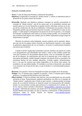 240 PROGRAMA “AULAS FELICES”
El puzzle y la deuda externa
Nivel: 3º ciclo de Educación Primaria y Educación Secundaria.
Objetivos: Comprender el concepto de “deuda externa” y valorar su importancia para el
desarrollo de los países menos favorecidos.
Desarrollo: Mediante esta dinámica, podemos conseguir un sencillo acercamiento al
concepto de “deuda externa”, una de las causas que, en la actualidad, ocasiona que
muchos países en vías de desarrollo no puedan invertir suficientes recursos en la me-
jora de las condiciones de vida de sus habitantes. Utilizaremos tres puzzles o bien tres
fotografías grandes que previamente hayamos troceado, y dividiremos la clase en tres
grupos. A cada equipo le entregaremos las piezas de uno de los puzzles, y la consigna
será intentar recomponerlo entre todos en el menor tiempo posible. Les avisaremos de
que el profesor hará alguna cosa extraña, pero no deben sorprenderse porque luego les
explicaremos el porqué.
Mientras los alumnos estén trabajando, nuestra conducta será la siguiente: dejare-
mos que uno de los grupos realice el puzzle sin interferencias nuestras, a otro equipo
le quitaremos alguna piezas de vez en cuando, y al tercero le confiscaremos bastantes
más piezas que al anterior.
Cuando el primer equipo haya terminado el puzzle, haremos una puesta en común
y les preguntaremos qué dificultades han tenido y cómo se han sentido cuando han
visto que el profesor les iba quitando algunas piezas. Una vez escuchadas las opinio-
nes de los alumnos, les explicaremos que esta es la situación que viven a diario mu-
chos países del planeta, cuando intentan componer otro puzzle (el de su sociedad y las
estructuras básicas de esta: sanidad, educación, vivienda, empleo, infraestructuras,
etc.) y ven que los recursos que tenían disponibles se los llevan otros países: los
acreedores a los que deben deudas. El resultado es un freno al desarrollo, que además
va en aumento con el paso de los años, ya que la deuda se va incrementando progresi-
vamente.
Recursos: Tres puzzles o bien tres fotografía troceadas que puedan servir de puzzles.
Tiempo: 10 o 15 minutos para componer los puzzles, y unos 15 minutos para el debate
posterior y la explicación del profesor acerca del tema.
Observaciones: 1) Para los alumnos más mayores, esta actividad puede ser una sencilla
iniciación al tema. Posteriormente, podemos profundizar con ellos en el concepto de
“deuda externa”, explicarles más a fondo en qué consiste, y además pueden investigar
acerca de su evolución histórica, la situación actual, las consecuencias del endeuda-
miento, los movimientos sociales para promover la condonación de la deuda, etc. 2)
En los Anexos, hemos incluido el documento “Desigualdades e injusticias en el mun-
do actual”, elaborado por nosotros, que puede servir de orientación para el profesora-
do para abordar esta actividad y las que se exponen a continuación. 3) Más propuestas
educativas sobre la deuda externa en Internet: www.edualter.org/ma-
terial/deute/cas/indice.htm
 