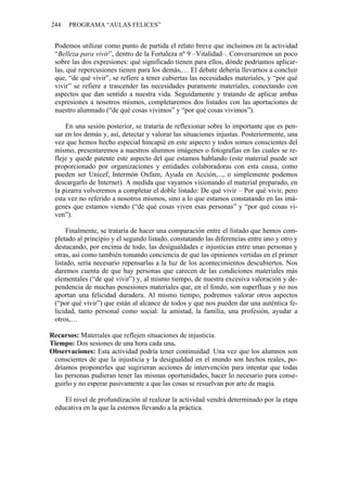 244 PROGRAMA “AULAS FELICES”
Podemos utilizar como punto de partida el relato breve que incluimos en la actividad
“Belleza para vivir”, dentro de la Fortaleza nº 9 –Vitalidad–. Conversaremos un poco
sobre las dos expresiones: qué significado tienen para ellos, dónde podríamos aplicar-
las, qué repercusiones tienen para los demás,… El debate debería llevarnos a concluir
que, “de qué vivir”, se refiere a tener cubiertas las necesidades materiales, y “por qué
vivir” se refiere a trascender las necesidades puramente materiales, conectando con
aspectos que dan sentido a nuestra vida. Seguidamente y tratando de aplicar ambas
expresiones a nosotros mismos, completaremos dos listados con las aportaciones de
nuestro alumnado (“de qué cosas vivimos” y “por qué cosas vivimos”).
En una sesión posterior, se trataría de reflexionar sobre lo importante que es pen-
sar en los demás y, así, detectar y valorar las situaciones injustas. Posteriormente, una
vez que hemos hecho especial hincapié en este aspecto y todos somos conscientes del
mismo, presentaremos a nuestros alumnos imágenes o fotografías en las cuales se re-
fleje y quede patente este aspecto del que estamos hablando (este material puede ser
proporcionado por organizaciones y entidades colaboradoras con esta causa, como
pueden ser Unicef, Intermón Oxfam, Ayuda en Acción,..., o simplemente podemos
descargarlo de Internet). A medida que vayamos visionando el material preparado, en
la pizarra volveremos a completar el doble listado: De qué vivir – Por qué vivir, pero
esta vez no referido a nosotros mismos, sino a lo que estamos constatando en las imá-
genes que estamos viendo (“de qué cosas viven esas personas” y “por qué cosas vi-
ven”).
Finalmente, se trataría de hacer una comparación entre el listado que hemos com-
pletado al principio y el segundo listado, constatando las diferencias entre uno y otro y
destacando, por encima de todo, las desigualdades e injusticias entre unas personas y
otras, así como también tomando conciencia de que las opiniones vertidas en el primer
listado, sería necesario repensarlas a la luz de los acontecimientos descubiertos. Nos
daremos cuenta de que hay personas que carecen de las condiciones materiales más
elementales (“de qué vivir”) y, al mismo tiempo, de nuestra excesiva valoración y de-
pendencia de muchas posesiones materiales que, en el fondo, son superfluas y no nos
aportan una felicidad duradera. Al mismo tiempo, podremos valorar otros aspectos
(“por qué vivir”) que están al alcance de todos y que nos pueden dar una auténtica fe-
licidad, tanto personal como social: la amistad, la familia, una profesión, ayudar a
otros,…
Recursos: Materiales que reflejen situaciones de injusticia.
Tiempo: Dos sesiones de una hora cada una.
Observaciones: Esta actividad podría tener continuidad. Una vez que los alumnos son
conscientes de que la injusticia y la desigualdad en el mundo son hechos reales, po-
dríamos proponerles que sugirieran acciones de intervención para intentar que todas
las personas pudieran tener las mismas oportunidades, hacer lo necesario para conse-
guirlo y no esperar pasivamente a que las cosas se resuelvan por arte de magia.
El nivel de profundización al realizar la actividad vendrá determinado por la etapa
educativa en la que la estemos llevando a la práctica.
 