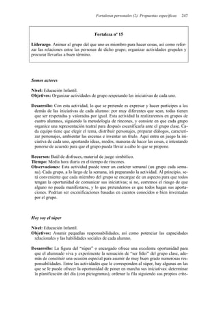Fortalezas personales (2). Propuestas específicas 247
Fortaleza nº 15
Liderazgo. Animar al grupo del que uno es miembro para hacer cosas, así como refor-
zar las relaciones entre las personas de dicho grupo; organizar actividades grupales y
procurar llevarlas a buen término.
Somos actores
Nivel: Educación Infantil.
Objetivos: Organizar actividades de grupo respetando las iniciativas de cada uno.
Desarrollo: Con esta actividad, lo que se pretende es expresar y hacer partícipes a los
demás de las iniciativas de cada alumno: por muy diferentes que sean, todas tienen
que ser respetadas y valoradas por igual. Esta actividad la realizaremos en grupos de
cuatro alumnos, siguiendo la metodología de rincones, y consiste en que cada grupo
organice una representación teatral para después escenificarla ante el grupo clase. Ca-
da equipo tiene que elegir el tema, distribuir personajes, preparar diálogos, caracteri-
zar personajes, ambientar las escenas e inventar un título. Aquí entra en juego la ini-
ciativa de cada uno, aportando ideas, modos, maneras de hacer las cosas, e intentando
ponerse de acuerdo para que el grupo pueda llevar a cabo lo que se propone.
Recursos: Baúl de disfraces, material de juego simbólico.
Tiempo: Media hora diaria en el tiempo de rincones.
Observaciones: Esta actividad puede tener un carácter semanal (un grupo cada sema-
na). Cada grupo, a lo largo de la semana, irá preparando la actividad. Al principio, se-
rá conveniente que cada miembro del grupo se encargue de un aspecto para que todos
tengan la oportunidad de comunicar sus iniciativas; si no, corremos el riesgo de que
alguno no pueda manifestarse, y lo que pretendemos es que todos hagan sus aporta-
ciones. Podrían ser escenificaciones basadas en cuentos conocidos o bien inventadas
por el grupo.
Hoy soy el súper
Nivel: Educación Infantil.
Objetivos: Asumir pequeñas responsabilidades, así como potenciar las capacidades
relacionales y las habilidades sociales de cada alumno.
Desarrollo: La figura del “súper” o encargado ofrece una excelente oportunidad para
que el alumnado viva y experimente la sensación de “ser líder” del grupo clase, ade-
más de constituir una ocasión especial para asumir de muy buen grado numerosas res-
ponsabilidades. Entre las actividades que le corresponden al súper, hay algunas en las
que se le puede ofrecer la oportunidad de poner en marcha sus iniciativas: determinar
la planificación del día (con pictogramas), ordenar la fila siguiendo sus propios crite-
 