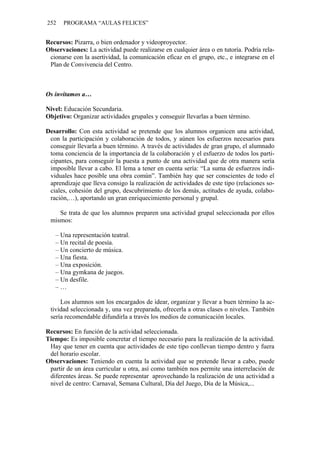 252 PROGRAMA “AULAS FELICES”
Recursos: Pizarra, o bien ordenador y videoproyector.
Observaciones: La actividad puede realizarse en cualquier área o en tutoría. Podría rela-
cionarse con la asertividad, la comunicación eficaz en el grupo, etc., e integrarse en el
Plan de Convivencia del Centro.
Os invitamos a…
Nivel: Educación Secundaria.
Objetivo: Organizar actividades grupales y conseguir llevarlas a buen término.
Desarrollo: Con esta actividad se pretende que los alumnos organicen una actividad,
con la participación y colaboración de todos, y aúnen los esfuerzos necesarios para
conseguir llevarla a buen término. A través de actividades de gran grupo, el alumnado
toma conciencia de la importancia de la colaboración y el esfuerzo de todos los parti-
cipantes, para conseguir la puesta a punto de una actividad que de otra manera sería
imposible llevar a cabo. El lema a tener en cuenta sería: “La suma de esfuerzos indi-
viduales hace posible una obra común”. También hay que ser conscientes de todo el
aprendizaje que lleva consigo la realización de actividades de este tipo (relaciones so-
ciales, cohesión del grupo, descubrimiento de los demás, actitudes de ayuda, colabo-
ración,…), aportando un gran enriquecimiento personal y grupal.
Se trata de que los alumnos preparen una actividad grupal seleccionada por ellos
mismos:
– Una representación teatral.
– Un recital de poesía.
– Un concierto de música.
– Una fiesta.
– Una exposición.
– Una gymkana de juegos.
– Un desfile.
– …
Los alumnos son los encargados de idear, organizar y llevar a buen término la ac-
tividad seleccionada y, una vez preparada, ofrecerla a otras clases o niveles. También
sería recomendable difundirla a través los medios de comunicación locales.
Recursos: En función de la actividad seleccionada.
Tiempo: Es imposible concretar el tiempo necesario para la realización de la actividad.
Hay que tener en cuenta que actividades de este tipo conllevan tiempo dentro y fuera
del horario escolar.
Observaciones: Teniendo en cuenta la actividad que se pretende llevar a cabo, puede
partir de un área curricular u otra, así como también nos permite una interrelación de
diferentes áreas. Se puede representar aprovechando la realización de una actividad a
nivel de centro: Carnaval, Semana Cultural, Día del Juego, Día de la Música,...
 