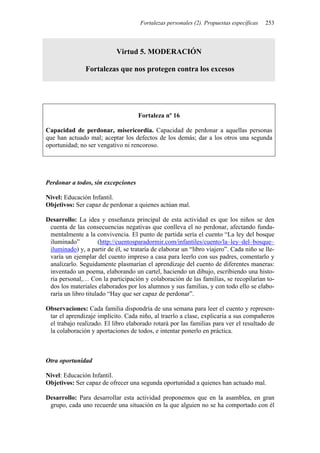 Fortalezas personales (2). Propuestas específicas 253
Virtud 5. MODERACIÓN
Fortalezas que nos protegen contra los excesos
Fortaleza nº 16
Capacidad de perdonar, misericordia. Capacidad de perdonar a aquellas personas
que han actuado mal; aceptar los defectos de los demás; dar a los otros una segunda
oportunidad; no ser vengativo ni rencoroso.
Perdonar a todos, sin excepciones
Nivel: Educación Infantil.
Objetivos: Ser capaz de perdonar a quienes actúan mal.
Desarrollo: La idea y enseñanza principal de esta actividad es que los niños se den
cuenta de las consecuencias negativas que conlleva el no perdonar, afectando funda-
mentalmente a la convivencia. El punto de partida sería el cuento “La ley del bosque
iluminado” (http://cuentosparadormir.com/infantiles/cuento/la–ley–del–bosque–
iluminado) y, a partir de él, se trataría de elaborar un “libro viajero”. Cada niño se lle-
varía un ejemplar del cuento impreso a casa para leerlo con sus padres, comentarlo y
analizarlo. Seguidamente plasmarían el aprendizaje del cuento de diferentes maneras:
inventado un poema, elaborando un cartel, haciendo un dibujo, escribiendo una histo-
ria personal,… Con la participación y colaboración de las familias, se recopilarían to-
dos los materiales elaborados por los alumnos y sus familias, y con todo ello se elabo-
raría un libro titulado “Hay que ser capaz de perdonar”.
Observaciones: Cada familia dispondría de una semana para leer el cuento y represen-
tar el aprendizaje implícito. Cada niño, al traerlo a clase, explicaría a sus compañeros
el trabajo realizado. El libro elaborado rotará por las familias para ver el resultado de
la colaboración y aportaciones de todos, e intentar ponerlo en práctica.
Otra oportunidad
Nivel: Educación Infantil.
Objetivos: Ser capaz de ofrecer una segunda oportunidad a quienes han actuado mal.
Desarrollo: Para desarrollar esta actividad proponemos que en la asamblea, en gran
grupo, cada uno recuerde una situación en la que alguien no se ha comportado con él
 
