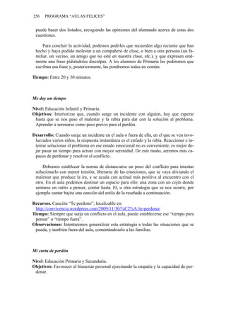 256 PROGRAMA “AULAS FELICES”
puede hacer dos listados, recogiendo las opiniones del alumnado acerca de estas dos
cuestiones.
Para concluir la actividad, podemos pedirles que recuerden algo reciente que han
hecho y haya podido molestar a un compañero de clase, o bien a otra persona (un fa-
miliar, un vecino, un amigo que no esté en nuestra clase, etc.), y que expresen oral-
mente una frase pidiéndoles disculpas. A los alumnos de Primaria les pediremos que
escriban esa frase y, posteriormente, las pondremos todas en común.
Tiempo: Entre 20 y 30 minutos.
Me doy un tiempo
Nivel: Educación Infantil y Primaria.
Objetivos: Interiorizar que, cuando surge un incidente con alguien, hay que esperar
hasta que se nos pase el malestar y la rabia para dar con la solución al problema.
Aprender a serenarse como paso previo para el perdón.
Desarrollo: Cuando surge un incidente en el aula o fuera de ella, en el que se ven invo-
lucrados varios niños, la respuesta instantánea es el enfado y la rabia. Reaccionar e in-
tentar solucionar el problema en ese estado emocional no es conveniente; es mejor de-
jar pasar un tiempo para actuar con mayor serenidad. De este modo, seremos más ca-
paces de perdonar y resolver el conflicto.
Debemos establecer la norma de distanciarse un poco del conflicto para intentar
solucionarlo con menor tensión, liberarse de las emociones, que se vaya aliviando el
malestar que produce la ira, y se acuda con actitud más positiva al encuentro con el
otro. En el aula podemos destinar un espacio para ello: una zona con un cojín donde
sentarse un ratito a pensar, contar hasta 10, u otra estrategia que se nos ocurra, por
ejemplo cantar bajito una canción del estilo de la reseñada a continuación.
Recursos. Canción “Te perdono”, localizable en:
http://convivencia.wordpress.com/2009/11/30/%C2%A1te-perdono/
Tiempo: Siempre que surja un conflicto en el aula, puede establecerse ese “tiempo para
pensar” o “tiempo fuera”.
Observaciones: Intentaremos generalizar esta estrategia a todas las situaciones que se
pueda, y también fuera del aula, comentándoselo a las familias.
Mi carta de perdón
Nivel: Educación Primaria y Secundaria.
Objetivos: Favorecer el bienestar personal ejercitando la empatía y la capacidad de per-
donar.
 