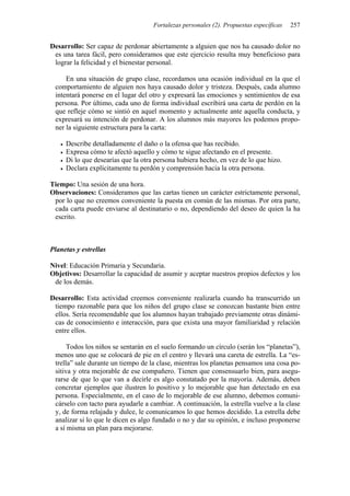 Fortalezas personales (2). Propuestas específicas 257
Desarrollo: Ser capaz de perdonar abiertamente a alguien que nos ha causado dolor no
es una tarea fácil, pero consideramos que este ejercicio resulta muy beneficioso para
lograr la felicidad y el bienestar personal.
En una situación de grupo clase, recordamos una ocasión individual en la que el
comportamiento de alguien nos haya causado dolor y tristeza. Después, cada alumno
intentará ponerse en el lugar del otro y expresará las emociones y sentimientos de esa
persona. Por último, cada uno de forma individual escribirá una carta de perdón en la
que refleje cómo se sintió en aquel momento y actualmente ante aquella conducta, y
expresará su intención de perdonar. A los alumnos más mayores les podemos propo-
ner la siguiente estructura para la carta:
• Describe detalladamente el daño o la ofensa que has recibido.
• Expresa cómo te afectó aquello y cómo te sigue afectando en el presente.
• Di lo que desearías que la otra persona hubiera hecho, en vez de lo que hizo.
• Declara explícitamente tu perdón y comprensión hacia la otra persona.
Tiempo: Una sesión de una hora.
Observaciones: Consideramos que las cartas tienen un carácter estrictamente personal,
por lo que no creemos conveniente la puesta en común de las mismas. Por otra parte,
cada carta puede enviarse al destinatario o no, dependiendo del deseo de quien la ha
escrito.
Planetas y estrellas
Nivel: Educación Primaria y Secundaria.
Objetivos: Desarrollar la capacidad de asumir y aceptar nuestros propios defectos y los
de los demás.
Desarrollo: Esta actividad creemos conveniente realizarla cuando ha transcurrido un
tiempo razonable para que los niños del grupo clase se conozcan bastante bien entre
ellos. Sería recomendable que los alumnos hayan trabajado previamente otras dinámi-
cas de conocimiento e interacción, para que exista una mayor familiaridad y relación
entre ellos.
Todos los niños se sentarán en el suelo formando un círculo (serán los “planetas”),
menos uno que se colocará de pie en el centro y llevará una careta de estrella. La “es-
trella” sale durante un tiempo de la clase, mientras los planetas pensamos una cosa po-
sitiva y otra mejorable de ese compañero. Tienen que consensuarlo bien, para asegu-
rarse de que lo que van a decirle es algo constatado por la mayoría. Además, deben
concretar ejemplos que ilustren lo positivo y lo mejorable que han detectado en esa
persona. Especialmente, en el caso de lo mejorable de ese alumno, debemos comuni-
cárselo con tacto para ayudarle a cambiar. A continuación, la estrella vuelve a la clase
y, de forma relajada y dulce, le comunicamos lo que hemos decidido. La estrella debe
analizar si lo que le dicen es algo fundado o no y dar su opinión, e incluso proponerse
a sí misma un plan para mejorarse.
 