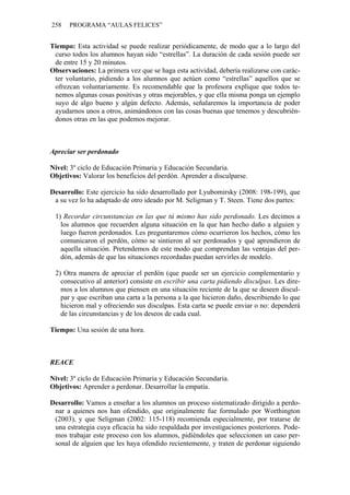 258 PROGRAMA “AULAS FELICES”
Tiempo: Esta actividad se puede realizar periódicamente, de modo que a lo largo del
curso todos los alumnos hayan sido “estrellas”. La duración de cada sesión puede ser
de entre 15 y 20 minutos.
Observaciones: La primera vez que se haga esta actividad, debería realizarse con carác-
ter voluntario, pidiendo a los alumnos que actúen como “estrellas” aquellos que se
ofrezcan voluntariamente. Es recomendable que la profesora explique que todos te-
nemos algunas cosas positivas y otras mejorables, y que ella misma ponga un ejemplo
suyo de algo bueno y algún defecto. Además, señalaremos la importancia de poder
ayudarnos unos a otros, animándonos con las cosas buenas que tenemos y descubrién-
donos otras en las que podemos mejorar.
Apreciar ser perdonado
Nivel: 3º ciclo de Educación Primaria y Educación Secundaria.
Objetivos: Valorar los beneficios del perdón. Aprender a disculparse.
Desarrollo: Este ejercicio ha sido desarrollado por Lyubomirsky (2008: 198-199), que
a su vez lo ha adaptado de otro ideado por M. Seligman y T. Steen. Tiene dos partes:
1) Recordar circunstancias en las que tú mismo has sido perdonado. Les decimos a
los alumnos que recuerden alguna situación en la que han hecho daño a alguien y
luego fueron perdonados. Les preguntaremos cómo ocurrieron los hechos, cómo les
comunicaron el perdón, cómo se sintieron al ser perdonados y qué aprendieron de
aquella situación. Pretendemos de este modo que comprendan las ventajas del per-
dón, además de que las situaciones recordadas puedan servirles de modelo.
2) Otra manera de apreciar el perdón (que puede ser un ejercicio complementario y
consecutivo al anterior) consiste en escribir una carta pidiendo disculpas. Les dire-
mos a los alumnos que piensen en una situación reciente de la que se deseen discul-
par y que escriban una carta a la persona a la que hicieron daño, describiendo lo que
hicieron mal y ofreciendo sus disculpas. Esta carta se puede enviar o no: dependerá
de las circunstancias y de los deseos de cada cual.
Tiempo: Una sesión de una hora.
REACE
Nivel: 3º ciclo de Educación Primaria y Educación Secundaria.
Objetivos: Aprender a perdonar. Desarrollar la empatía.
Desarrollo: Vamos a enseñar a los alumnos un proceso sistematizado dirigido a perdo-
nar a quienes nos han ofendido, que originalmente fue formulado por Worthington
(2003), y que Seligman (2002: 115-118) recomienda especialmente, por tratarse de
una estrategia cuya eficacia ha sido respaldada por investigaciones posteriores. Pode-
mos trabajar este proceso con los alumnos, pidiéndoles que seleccionen un caso per-
sonal de alguien que les haya ofendido recientemente, y traten de perdonar siguiendo
 
