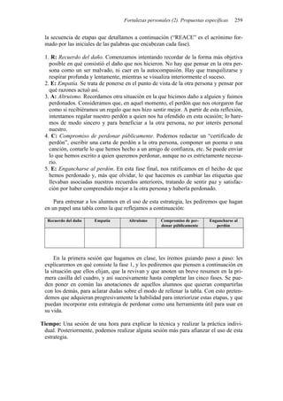 Fortalezas personales (2). Propuestas específicas 259
la secuencia de etapas que detallamos a continuación (“REACE” es el acrónimo for-
mado por las iniciales de las palabras que encabezan cada fase).
1. R: Recuerdo del daño. Comenzamos intentando recordar de la forma más objetiva
posible en qué consistió el daño que nos hicieron. No hay que pensar en la otra per-
sona como un ser malvado, ni caer en la autocompasión. Hay que tranquilizarse y
respirar profunda y lentamente, mientras se visualiza interiormente el suceso.
2. E: Empatía. Se trata de ponerse en el punto de vista de la otra persona y pensar por
qué razones actuó así.
3. A: Altruismo. Recordamos otra situación en la que hicimos daño a alguien y fuimos
perdonados. Consideramos que, en aquel momento, el perdón que nos otorgaron fue
como si recibiéramos un regalo que nos hizo sentir mejor. A partir de esta reflexión,
intentamos regalar nuestro perdón a quien nos ha ofendido en esta ocasión; lo hare-
mos de modo sincero y para beneficiar a la otra persona, no por interés personal
nuestro.
4. C: Compromiso de perdonar públicamente. Podemos redactar un “certificado de
perdón”, escribir una carta de perdón a la otra persona, componer un poema o una
canción, contarle lo que hemos hecho a un amigo de confianza, etc. Se puede enviar
lo que hemos escrito a quien queremos perdonar, aunque no es estrictamente necesa-
rio.
5. E: Engancharse al perdón. En esta fase final, nos ratificamos en el hecho de que
hemos perdonado y, más que olvidar, lo que hacemos es cambiar las etiquetas que
llevaban asociadas nuestros recuerdos anteriores, tratando de sentir paz y satisfac-
ción por haber comprendido mejor a la otra persona y haberla perdonado.
Para entrenar a los alumnos en el uso de esta estrategia, les pediremos que hagan
en un papel una tabla como la que reflejamos a continuación:
Recuerdo del daño Empatía Altruismo Compromiso de per-
donar públicamente
Engancharse al
perdón
En la primera sesión que hagamos en clase, les iremos guiando paso a paso: les
explicaremos en qué consiste la fase 1, y les pediremos que piensen a continuación en
la situación que ellos elijan, que la revivan y que anoten un breve resumen en la pri-
mera casilla del cuadro, y así sucesivamente hasta completar las cinco fases. Se pue-
den poner en común las anotaciones de aquellos alumnos que quieran compartirlas
con los demás, para aclarar dudas sobre el modo de rellenar la tabla. Con esto preten-
demos que adquieran progresivamente la habilidad para interiorizar estas etapas, y que
puedan incorporar esta estrategia de perdonar como una herramienta útil para usar en
su vida.
Tiempo: Una sesión de una hora para explicar la técnica y realizar la práctica indivi-
dual. Posteriormente, podemos realizar alguna sesión más para afianzar el uso de esta
estrategia.
 
