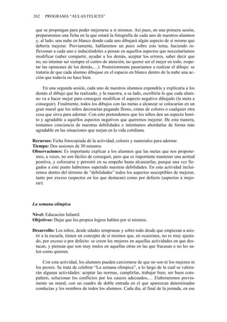 262 PROGRAMA “AULAS FELICES”
que se propongan para poder mejorarse a sí mismos. Así pues, en una primera sesión,
prepararemos una ficha en la que estará la fotografía de cada uno de nuestros alumnos
y, al lado, una nube en blanco donde cada uno dibujará algún aspecto de sí mismo que
debería mejorar. Previamente, hablaremos un poco sobre este tema, haciendo re-
flexionar a cada uno e induciéndoles a pensar en aquellos aspectos que necesitaríamos
modificar (saber compartir, ayudar a los demás, aceptar los errores, saber decir que
no, no intentar ser siempre el centro de atención, no querer ser el mejor en todo, respe-
tar las opiniones de los demás,…). Posteriormente pasaríamos a realizar el dibujo: se
trataría de que cada alumno dibujase en el espacio en blanco dentro de la nube una ac-
ción que todavía no hace bien.
En una segunda sesión, cada uno de nuestros alumnos expondría y explicaría a los
demás el dibujo que ha realizado, y la maestra, a su lado, escribiría lo que cada alum-
no va a hacer mejor para conseguir modificar el aspecto negativo dibujado (la meta a
conseguir). Finalmente, todos los dibujos con las metas a alcanzar se colocarían en un
gran mural que los niños decorarían pegando flores, cintas de colores o cualquier otra
cosa que sirva para adornar. Con esto pretendemos que los niños den un aspecto boni-
to y agradable a aquellos aspectos negativos que queremos mejorar. De esta manera,
tomamos conciencia de nuestras debilidades e intentamos abordarlas de forma más
agradable en las situaciones que surjan en la vida cotidiana.
Recursos: Ficha fotocopiada de la actividad, colores y materiales para adornar.
Tiempo: Dos sesiones de 30 minutos.
Observaciones: Es importante explicar a los alumnos que las metas que nos propone-
mos, a veces, no son fáciles de conseguir, pero que es importante mantener una actitud
positiva, y esforzarse y persistir en su empeño hasta alcanzarlas, porque una vez lle-
gados a este punto habremos superado nuestras debilidades. En esta actividad inclui-
remos dentro del término de “debilidades” todos los aspectos susceptibles de mejorar,
tanto por exceso (aspectos en los que destacan) como por defecto (aspectos a mejo-
rar).
La semana olímpica
Nivel: Educación Infantil.
Objetivos: Dejar que los propios logros hablen por sí mismos.
Desarrollo: Los niños, desde edades tempranas y sobre todo desde que empiezan a asis-
tir a la escuela, tienen un concepto de sí mismos que, en ocasiones, no es muy ajusta-
do, por exceso o por defecto: se creen los mejores en aquellas actividades en que des-
tacan, y piensan que son muy malos en aquellas otras en las que fracasan o no les sa-
len como quieren.
Con esta actividad, los alumnos pueden cerciorarse de que no son ni los mejores ni
los peores. Se trata de celebrar “La semana olímpica”, a lo largo de la cual se valora-
rán algunas actividades: aceptar las normas, cumplirlas, trabajar bien, ser buen com-
pañero, solucionar los conflictos por los cauces adecuados,… Elaboraremos previa-
mente un mural, con un cuadro de doble entrada en el que aparezcan determinadas
conductas y los nombres de todos los alumnos. Cada día, al final de la jornada, en ese
 
