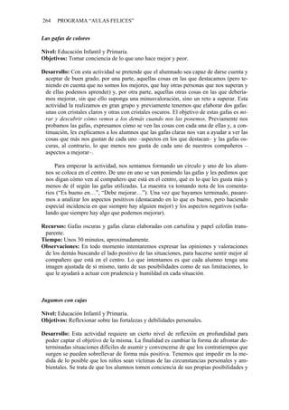 264 PROGRAMA “AULAS FELICES”
Las gafas de colores
Nivel: Educación Infantil y Primaria.
Objetivos: Tomar conciencia de lo que uno hace mejor y peor.
Desarrollo: Con esta actividad se pretende que el alumnado sea capaz de darse cuenta y
aceptar de buen grado, por una parte, aquellas cosas en las que destacamos (pero te-
niendo en cuenta que no somos los mejores, que hay otras personas que nos superan y
de ellas podemos aprender) y, por otra parte, aquellas otras cosas en las que debería-
mos mejorar, sin que ello suponga una minusvaloración, sino un reto a superar. Esta
actividad la realizamos en gran grupo y previamente tenemos que elaborar dos gafas:
unas con cristales claros y otras con cristales oscuros. El objetivo de estas gafas es mi-
rar y descubrir cómo vemos a los demás cuando nos las ponemos. Previamente nos
probamos las gafas, expresamos cómo se ven las cosas con cada una de ellas y, a con-
tinuación, les explicamos a los alumnos que las gafas claras nos van a ayudar a ver las
cosas que más nos gustan de cada uno –aspectos en los que destacan– y las gafas os-
curas, al contrario, lo que menos nos gusta de cada uno de nuestros compañeros –
aspectos a mejorar–.
Para empezar la actividad, nos sentamos formando un círculo y uno de los alum-
nos se coloca en el centro. De uno en uno se van poniendo las gafas y les pedimos que
nos digan cómo ven al compañero que está en el centro, qué es lo que les gusta más y
menos de él según las gafas utilizadas. La maestra va tomando nota de los comenta-
rios (“Es bueno en…”, “Debe mejorar…”). Una vez que hayamos terminado, pasare-
mos a analizar los aspectos positivos (destacando en lo que es bueno, pero haciendo
especial incidencia en que siempre hay alguien mejor) y los aspectos negativos (seña-
lando que siempre hay algo que podemos mejorar).
Recursos: Gafas oscuras y gafas claras elaboradas con cartulina y papel celofán trans-
parente.
Tiempo: Unos 30 minutos, aproximadamente.
Observaciones: En todo momento intentaremos expresar las opiniones y valoraciones
de los demás buscando el lado positivo de las situaciones, para hacerse sentir mejor al
compañero que está en el centro. Lo que intentamos es que cada alumno tenga una
imagen ajustada de sí mismo, tanto de sus posibilidades como de sus limitaciones, lo
que le ayudará a actuar con prudencia y humildad en cada situación.
Jugamos con cajas
Nivel: Educación Infantil y Primaria.
Objetivos: Reflexionar sobre las fortalezas y debilidades personales.
Desarrollo: Esta actividad requiere un cierto nivel de reflexión en profundidad para
poder captar el objetivo de la misma. La finalidad es cambiar la forma de afrontar de-
terminadas situaciones difíciles de asumir y convencerse de que los contratiempos que
surgen se pueden sobrellevar de forma más positiva. Tenemos que impedir en la me-
dida de lo posible que los niños sean víctimas de las circunstancias personales y am-
bientales. Se trata de que los alumnos tomen conciencia de sus propias posibilidades y
 