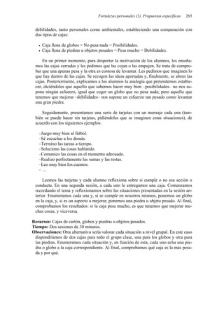 Fortalezas personales (2). Propuestas específicas 265
debilidades, tanto personales como ambientales, estableciendo una comparación con
dos tipos de cajas:
• Caja llena de globos = No pesa nada = Posibilidades.
• Caja llena de piedras u objetos pesados = Pesa mucho = Debilidades.
En un primer momento, para despertar la motivación de los alumnos, les enseña-
mos las cajas cerradas y les pedimos que las cojan o las empujen. Se trata de compro-
bar que una apenas pesa y la otra es costosa de levantar. Les pedimos que imaginen lo
que hay dentro de las cajas. Se recogen las ideas aportadas y, finalmente, se abren las
cajas. Posteriormente, explicamos a los alumnos la analogía que pretendemos estable-
cer, diciéndoles que aquello que sabemos hacer muy bien –posibilidades– no nos su-
pone ningún esfuerzo, igual que coger un globo que no pesa nada; pero aquello que
tenemos que mejorar –debilidades– nos supone un esfuerzo tan pesado como levantar
una gran piedra.
Seguidamente, presentamos una serie de tarjetas con un mensaje cada una (tam-
bién se puede hacer sin tarjetas, pidiéndoles que se imaginen estas situaciones), de
acuerdo con los siguientes ejemplos:
–Juego muy bien al fútbol.
–Sé escuchar a los demás.
–Termino las tareas a tiempo.
–Soluciono las cosas hablando.
–Comunico las cosas en el momento adecuado.
–Realizo perfectamente las sumas y las restas.
–Leo muy bien los cuentos.
– …
Leemos las tarjetas y cada alumno reflexiona sobre si cumple o no esa acción o
conducta. En una segunda sesión, a cada uno le entregamos una caja. Comenzamos
recordando el tema y reflexionamos sobre las situaciones presentadas en la sesión an-
terior. Enumeramos cada una y, si se cumple en nosotros mismos, ponemos un globo
en la caja, y, si es un aspecto a mejorar, ponemos una piedra u objeto pesado. Al final,
comprobamos los resultados: si la caja pesa mucho, es que tenemos que mejorar mu-
chas cosas, y viceversa.
Recursos: Cajas de cartón, globos y piedras u objetos pesados.
Tiempo: Dos sesiones de 30 minutos.
Observaciones: Otra alternativa sería valorar cada situación a nivel grupal. En este caso
dispondríamos de dos cajas para todo el grupo clase, una para los globos y otra para
las piedras. Enumeramos cada situación y, en función de esta, cada uno echa una pie-
dra o globo a la caja correspondiente. Al final, comprobamos qué caja es la más pesa-
da y por qué.
 