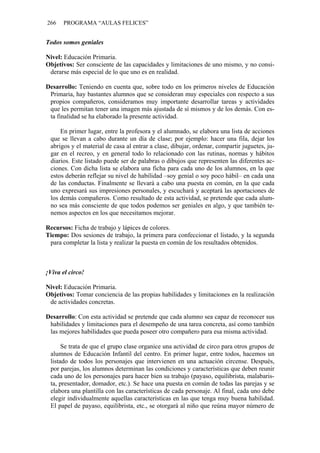 266 PROGRAMA “AULAS FELICES”
Todos somos geniales
Nivel: Educación Primaria.
Objetivos: Ser consciente de las capacidades y limitaciones de uno mismo, y no consi-
derarse más especial de lo que uno es en realidad.
Desarrollo: Teniendo en cuenta que, sobre todo en los primeros niveles de Educación
Primaria, hay bastantes alumnos que se consideran muy especiales con respecto a sus
propios compañeros, consideramos muy importante desarrollar tareas y actividades
que les permitan tener una imagen más ajustada de sí mismos y de los demás. Con es-
ta finalidad se ha elaborado la presente actividad.
En primer lugar, entre la profesora y el alumnado, se elabora una lista de acciones
que se llevan a cabo durante un día de clase; por ejemplo: hacer una fila, dejar los
abrigos y el material de casa al entrar a clase, dibujar, ordenar, compartir juguetes, ju-
gar en el recreo, y en general todo lo relacionado con las rutinas, normas y hábitos
diarios. Este listado puede ser de palabras o dibujos que representen las diferentes ac-
ciones. Con dicha lista se elabora una ficha para cada uno de los alumnos, en la que
estos deberán reflejar su nivel de habilidad –soy genial o soy poco hábil– en cada una
de las conductas. Finalmente se llevará a cabo una puesta en común, en la que cada
uno expresará sus impresiones personales, y escuchará y aceptará las aportaciones de
los demás compañeros. Como resultado de esta actividad, se pretende que cada alum-
no sea más consciente de que todos podemos ser geniales en algo, y que también te-
nemos aspectos en los que necesitamos mejorar.
Recursos: Ficha de trabajo y lápices de colores.
Tiempo: Dos sesiones de trabajo, la primera para confeccionar el listado, y la segunda
para completar la lista y realizar la puesta en común de los resultados obtenidos.
¡Viva el circo!
Nivel: Educación Primaria.
Objetivos: Tomar conciencia de las propias habilidades y limitaciones en la realización
de actividades concretas.
Desarrollo: Con esta actividad se pretende que cada alumno sea capaz de reconocer sus
habilidades y limitaciones para el desempeño de una tarea concreta, así como también
las mejores habilidades que pueda poseer otro compañero para esa misma actividad.
Se trata de que el grupo clase organice una actividad de circo para otros grupos de
alumnos de Educación Infantil del centro. En primer lugar, entre todos, hacemos un
listado de todos los personajes que intervienen en una actuación circense. Después,
por parejas, los alumnos determinan las condiciones y características que deben reunir
cada uno de los personajes para hacer bien su trabajo (payaso, equilibrista, malabaris-
ta, presentador, domador, etc.). Se hace una puesta en común de todas las parejas y se
elabora una plantilla con las características de cada personaje. Al final, cada uno debe
elegir individualmente aquellas características en las que tenga muy buena habilidad.
El papel de payaso, equilibrista, etc., se otorgará al niño que reúna mayor número de
 