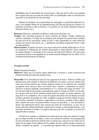 Fortalezas personales (2). Propuestas específicas 267
habilidades para el desempeño de ese personaje. Cada uno de los niños será ayudado
por el grupo para que sea capaz de asumir tanto sus habilidades como sus limitaciones
concretas en el desarrollo de esta actividad.
Después de designar a los responsables de cada papel, se realizarán diferentes en-
sayos, por ejemplo dentro de las dramatizaciones del área de Educación Artística. Fi-
nalmente se llevará a cabo la función, si es posible en una fecha señalada (Carnaval,
Semana Cultural, etc.).
Recursos: Disfraces, materiales de plástica, audiciones musicales, etc.
Tiempo: Esta actividad requiere de varias sesiones de trabajo. Pueden establecerse
sesiones semanales a lo largo de un trimestre para designar las características propias
de cada uno de los personajes, elegir al niño o niña responsable de cada actuación,
realizar los ensayos necesarios, etc., y finalmente una última sesión para llevar a cabo
la representación.
Observaciones: Se puede favorecer una mayor motivación dando publicidad en el cen-
tro mediante la elaboración de carteles anunciando la representación. Estos carteles
los puede elaborar el alumnado en las sesiones de Educación Plástica. Por otra parte,
la actuación podría ir acompañada de un fondo musical trabajado por los niños con la
colaboración del profesor de Música.
El amigo invisible
Nivel: Educación Primaria.
Objetivos: Dejar que los propios logros hablen por sí mismos y tomar conciencia del
enriquecimiento personal que proporcionan.
Desarrollo: Esta actividad proviene de una sugerencia de Park y Peterson (2008), que
plantean que, para trabajar la fortaleza de Modestia con niños y jóvenes, podría utili-
zarse una curiosa práctica que realizan algunos monjes de la tradición zen, conocida
en japonés como Inji-gyo: hacer una buena obra a alguien y mantenerlo en secreto.
Nosotros la hemos adaptado convirtiéndola en “La semana del amigo invisible”. Co-
mo una actividad de gran grupo, propondremos jugar al “amigo invisible” con el obje-
tivo de que cada uno de los alumnos pueda hacer un regalo, de forma anónima, que
haga feliz a un compañero. No se trata de regalos materiales sino de buenas acciones
(ayudar a ponerse las prendas de vestir, compartir su juguete favorito, dejarle su pues-
to en la fila, compartir el almuerzo, jugar juntos en el recreo, ayudarle a hacer alguna
tarea, dejarle una nota o un poema bonito sin que nos descubra,...). Esta actividad re-
quiere una preparación previa muy precisa por parte de la profesora, ya que con su
ayuda cada niño deberá determinar a quién quiere ayudar y cómo podría hacerlo, y por
otra parte facilitará el tiempo y el espacio para que todo ello se guarde en secreto a lo
largo de toda la semana.
Al final de la semana, se dedicará una sesión para que cada uno exprese el regalo
que el amigo invisible le ha dado y cómo se ha sentido al recibirlo. En la preparación
de esta actividad, la profesora deberá tener en cuenta que cada uno de los niños sea re-
ceptor de un regalo. Como algunos de los regalos son muy sutiles (ayudar a ponerse el
abrigo, compartir un juguete,…), es posible que algunos niños no se hayan percatado
 