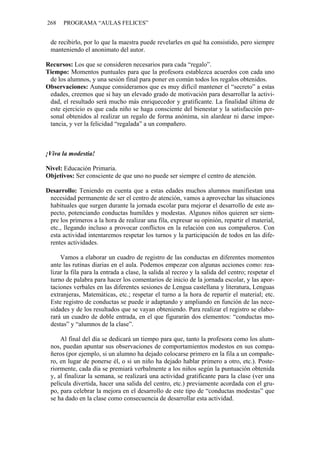 268 PROGRAMA “AULAS FELICES”
de recibirlo, por lo que la maestra puede revelarles en qué ha consistido, pero siempre
manteniendo el anonimato del autor.
Recursos: Los que se consideren necesarios para cada “regalo”.
Tiempo: Momentos puntuales para que la profesora establezca acuerdos con cada uno
de los alumnos, y una sesión final para poner en común todos los regalos obtenidos.
Observaciones: Aunque consideramos que es muy difícil mantener el “secreto” a estas
edades, creemos que si hay un elevado grado de motivación para desarrollar la activi-
dad, el resultado será mucho más enriquecedor y gratificante. La finalidad última de
este ejercicio es que cada niño se haga consciente del bienestar y la satisfacción per-
sonal obtenidos al realizar un regalo de forma anónima, sin alardear ni darse impor-
tancia, y ver la felicidad “regalada” a un compañero.
¡Viva la modestia!
Nivel: Educación Primaria.
Objetivos: Ser consciente de que uno no puede ser siempre el centro de atención.
Desarrollo: Teniendo en cuenta que a estas edades muchos alumnos manifiestan una
necesidad permanente de ser el centro de atención, vamos a aprovechar las situaciones
habituales que surgen durante la jornada escolar para mejorar el desarrollo de este as-
pecto, potenciando conductas humildes y modestas. Algunos niños quieren ser siem-
pre los primeros a la hora de realizar una fila, expresar su opinión, repartir el material,
etc., llegando incluso a provocar conflictos en la relación con sus compañeros. Con
esta actividad intentaremos respetar los turnos y la participación de todos en las dife-
rentes actividades.
Vamos a elaborar un cuadro de registro de las conductas en diferentes momentos
ante las rutinas diarias en el aula. Podemos empezar con algunas acciones como: rea-
lizar la fila para la entrada a clase, la salida al recreo y la salida del centro; respetar el
turno de palabra para hacer los comentarios de inicio de la jornada escolar, y las apor-
taciones verbales en las diferentes sesiones de Lengua castellana y literatura, Lenguas
extranjeras, Matemáticas, etc.; respetar el turno a la hora de repartir el material; etc.
Este registro de conductas se puede ir adaptando y ampliando en función de las nece-
sidades y de los resultados que se vayan obteniendo. Para realizar el registro se elabo-
rará un cuadro de doble entrada, en el que figurarán dos elementos: “conductas mo-
destas” y “alumnos de la clase”.
Al final del día se dedicará un tiempo para que, tanto la profesora como los alum-
nos, puedan apuntar sus observaciones de comportamientos modestos en sus compa-
ñeros (por ejemplo, si un alumno ha dejado colocarse primero en la fila a un compañe-
ro, en lugar de ponerse él, o si un niño ha dejado hablar primero a otro, etc.). Poste-
riormente, cada día se premiará verbalmente a los niños según la puntuación obtenida
y, al finalizar la semana, se realizará una actividad gratificante para la clase (ver una
película divertida, hacer una salida del centro, etc.) previamente acordada con el gru-
po, para celebrar la mejora en el desarrollo de este tipo de “conductas modestas” que
se ha dado en la clase como consecuencia de desarrollar esta actividad.
 