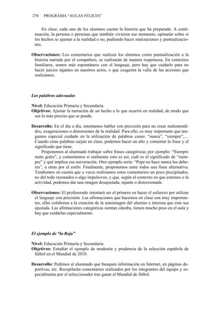 270 PROGRAMA “AULAS FELICES”
En clase, cada uno de los alumnos cuenta la historia que ha preparado. A conti-
nuación, la persona o personas que también vivieron ese momento, opinarán sobre si
los hechos se ajustan a la realidad o no, pudiendo hacer matizaciones y puntualizacio-
nes.
Observaciones: Los comentarios que realicen los alumnos como puntualización a la
historia narrada por el compañero, se realizarán de manera respetuosa. En contextos
familiares, somos más espontáneos con el lenguaje, pero hay que cuidarlo para no
hacer juicios tajantes en nuestros actos, o que exageren la valía de las acciones que
realizamos.
Las palabras adecuadas
Nivel: Educación Primaria y Secundaria.
Objetivos: Ajustar la narración de un hecho a lo que ocurrió en realidad, de modo que
sea lo más preciso que se pueda.
Desarrollo: En el día a día, intentamos hablar con precisión para no crear malentendi-
dos, exageraciones o distorsiones de la realidad. Para ello, es muy importante que ten-
gamos especial cuidado en la utilización de palabras como: “nunca”, “siempre”,…
Cuando estas palabras surjan en clase, podemos hacer un alto y comentar la frase y el
significado que tiene.
Proponemos al alumnado trabajar sobre frases categóricas; por ejemplo: “Siempre
meto goles”, y comentamos si realmente esto es así, cuál es el significado de “siem-
pre” y qué implica esa aseveración. Otro ejemplo sería: “Pepe no hace nunca los debe-
res”, u otras por el estilo. Finalmente, proponemos entre todos una frase alternativa.
Tendremos en cuenta que a veces realizamos estos comentarios un poco precipitados,
no del todo razonados o algo impulsivos, y que, según el contexto en que estemos o la
actividad, podemos dar una imagen desajustada, tajante o distorsionada.
Observaciones: El profesorado intentará ser el primero en hacer el esfuerzo por utilizar
el lenguaje con precisión. Las afirmaciones que hacemos en clase son muy importan-
tes, ellas colaboran a la creación de la autoimagen del alumno e interesa que esta sea
ajustada. Las afirmaciones categóricas sientan cátedra, tienen mucho peso en el aula y
hay que cuidarlas especialmente.
El ejemplo de “la Roja”
Nivel: Educación Primaria y Secundaria.
Objetivos: Estudiar el ejemplo de modestia y prudencia de la selección española de
fútbol en el Mundial de 2010.
Desarrollo: Pedimos al alumnado que busquen información en Internet, en páginas de-
portivas, etc. Recopilarán comentarios realizados por los integrantes del equipo y es-
pecialmente por el seleccionador tras ganar el Mundial de fútbol.
 