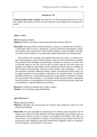 Fortalezas personales (2). Propuestas específicas 273
Fortaleza nº 18
Prudencia [discreción, cautela]. Ser cauteloso a la hora de tomar decisiones; no asu-
mir riesgos innecesarios; no decir ni hacer nada de lo que después uno se pueda arre-
pentir.
¿Rojo o verde?
Nivel: Educación Infantil.
Objetivos: Iniciar a los niños en la toma de decisiones de forma reflexiva.
Desarrollo: Hay que ayudar a nuestros alumnos a conocer y controlar sus emociones, y
a reflexionar sobre sus actos y decisiones, ya que las decisiones precipitadas e impul-
sivas pueden tener repercusiones sobre nosotros mismos y sobre los demás. Esto pue-
de evitarse siendo cauteloso y no asumiendo riesgos innecesarios a la hora de actuar.
Para realizar esta actividad, cada alumno debe tener una señal: un círculo rojo y
otro verde, pegados y unidos respectivamente a cada uno de los extremos de un palito.
Nos ponemos todos formando un semicírculo y el maestro se coloca en el centro. Este
va diciendo frases en voz alta: cruzo la calle sin mirar, salgo de casa solo, recojo mis
juguetes, me enfado con mis amigos, tiro la comida por el suelo, abro las ventanas, no
abro la puerta a desconocidos, corro por la clase, ayudo a mis compañeros,… Los ni-
ños escuchan al maestro y deberán levantar la señal y mostrarla por el lado verde o ro-
jo, según consideren si lo escuchado es adecuado o no, respectivamente. Los que han
mostrado el lado rojo o verde explicarán por qué. En gran grupo se debatirá y se llega-
rá a la conclusión más adecuada, y se insistirá en la idea de que siempre es importante
escuchar primero y no precipitarse a la hora de tomar una decisión, porque seguro que
si lo pensamos, la opción elegida será la correcta.
Recursos: Círculos de cartulina roja y verde, y palitos.
Tiempo: Unos 30 minutos, aproximadamente.
¿Qué debo hacer?
Nivel: Educación Infantil.
Objetivos: Descubrir las consecuencias de nuestros actos impulsivos sobre los senti-
mientos de los demás.
Desarrollo: Con esta actividad se pretende que los alumnos sean conscientes de los
riesgos que conlleva el tomar decisiones de forma precipitada, de tal manera que sus
repercusiones afectan no solo a sí mismos sino también a los demás, sobre todo a la
convivencia y a los sentimientos. Así pues, el alumnado tiene que tomar conciencia de
que nuestros actos impulsivos provocan consecuencias negativas sobre los sentimien-
tos de los demás y esto dificulta la convivencia.
 