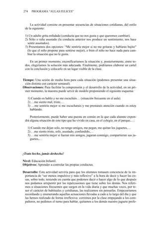 274 PROGRAMA “AULAS FELICES”
La actividad consiste en presentar secuencias de situaciones cotidianas, del estilo
de la siguiente:
1) Un adulto grita enfadado (conducta que no nos gusta y que queremos cambiar).
2) Niño o niña asustado (la conducta anterior nos produce un sentimiento, nos hace
sentir asustados).
3) Presentamos dos opciones: “Me sentiría mejor si no me gritaras y hablaras bajito”
(lo que el niño propone para sentirse mejor), o bien el niño no hace nada para cam-
biar la situación que no le gusta.
En un primer momento, escenificaríamos la situación y, posteriormente, entre to-
dos, elegiríamos la solución más adecuada. Finalmente, podríamos elaborar un cartel
con la conclusión y colocarlo en un lugar visible de la clase.
Tiempo: Una sesión de media hora para cada situación (podemos presentar una situa-
ción distinta con carácter semanal).
Observaciones: Para facilitar la comprensión y el desarrollo de la actividad, en un pri-
mer momento, la maestra puede servir de modelo proponiendo el siguiente esquema:
1) Cuando os hablo y no me escucháis… (situación frecuente en el aula)
2) …me siento mal, triste,…
3) …me sentiría mejor si me escucharais y me prestarais atención cuando os estoy
hablando.
Posteriormente, puede haber una puesta en común en la que cada alumno expon-
drá alguna situación de este tipo que ha vivido en casa, en el colegio, en el parque,…:
1) Cuando me dejan solo, no tengo amigos, me pegan, me quitan los juguetes,…
2) …me siento triste, solo, asustado, confundido,…
3) …me sentiría mejor si fueran mis amigos, jugaran conmigo, compartieran sus ju-
guetes,…
¡Trato hecho, jamás deshecho!
Nivel: Educación Infantil.
Objetivos: Aprender a controlar las propias conductas.
Desarrollo: Esta actividad serviría para que los alumnos tomasen conciencia de la im-
portancia de “ser menos impulsivo y más reflexivo” a la hora de decir y hacer las co-
sas, sobre todo, teniendo en cuenta que podemos decir o hacer algo de lo que después
nos podamos arrepentir por las repercusiones que tiene sobre los demás. Nos referi-
mos a situaciones frecuentes que surgen en la vida diaria y que muchas veces, por te-
ner el carácter de habituales y cotidianas, las realizamos sin pensarlas. Empezaríamos
recordando y enumerando aquellas actuaciones llevadas a cado a lo largo del día y que
las hemos realizado de forma irreflexiva: corremos por la clase empujando a los com-
pañeros, no pedimos el turno para hablar, quitamos a los demás nuestro juguete prefe-
 