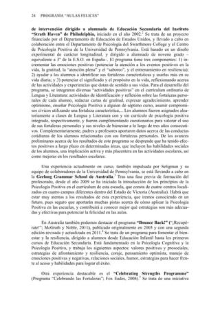 24 PROGRAMA “AULAS FELICES”
de intervención dirigido a alumnado de Educación Secundaria del Instituto
“Strath Haven” de Philadelphia, iniciado en el año 2002.2
Se trata de un proyecto
financiado por el Departamento de Educación de Estados Unidos, y llevado a cabo en
colaboración entre el Departamento de Psicología del Swarthmore College y el Centro
de Psicología Positiva de la Universidad de Pennsylvania. Está basado en un diseño
experimental de carácter longitudinal, y dirigido a alumnado de noveno grado –
equivalente a 3º de la E.S.O. en España–. El programa tiene tres componentes: 1) in-
crementar las emociones positivas (potenciar la atención a los eventos positivos en la
vida, la gratitud, la “atención plena” y el “saboreo”, y el entrenamiento en resiliencia);
2) ayudar a los alumnos a identificar sus fortalezas características y usarlas más en su
vida diaria; y 3) potenciar el significado y el propósito en la vida, reflexionando acerca
de las actividades y experiencias que dotan de sentido a sus vidas. Para el desarrollo del
programa, se integraron diversas “actividades positivas” en el currículum ordinario de
Lengua y Literatura: actividades de identificación y reflexión sobre las fortalezas perso-
nales de cada alumno, redactar cartas de gratitud, expresar agradecimiento, aprender
optimismo, enseñar Psicología Positiva a alguien de séptimo curso, asumir compromi-
sos cívicos utilizando una fortaleza característica,... Los alumnos fueron asignados alea-
toriamente a clases de Lengua y Literatura con y sin currículo de psicología positiva
integrado, respectivamente, y fueron cumplimentando cuestionarios para valorar el uso
de sus fortalezas personales y sus niveles de bienestar a lo largo de tres años consecuti-
vos. Complementariamente, padres y profesores aportaron datos acerca de las conductas
cotidianas de los alumnos relacionadas con sus fortalezas personales. De los avances
preliminares acerca de los resultados de este programa se desprende que ha tenido efec-
tos positivos a largo plazo en determinadas áreas, que incluyen las habilidades sociales
de los alumnos, una implicación activa y más placentera en las actividades escolares, así
como mejoras en los resultados escolares.
Una experiencia actualmente en curso, también impulsada por Seligman y su
equipo de colaboradores de la Universidad de Pennsylvania, se está llevando a cabo en
la Geelong Grammar School de Australia.3
Tras una fase previa de formación del
profesorado, desde el año 2009 se ha iniciado la introducción de los principios de la
Psicología Positiva en el currículum de esta escuela, que consta de cuatro centros locali-
zados en cuatro campus diferentes dentro del Estado de Victoria (Australia). Habrá que
estar muy atentos a los resultados de esta experiencia, que iremos conociendo en un
futuro, pues seguro que aportarán muchas pistas acerca de cómo aplicar la Psicología
Positiva en las escuelas, y contribuirá a conocer mejor qué estrategias son más adecua-
das y efectivas para potenciar la felicidad en las aulas.
En Australia también podemos destacar el programa “Bounce Back!” (“¡Recupé-
rate!”; McGrath y Noble, 2011), publicado originalmente en 2003 y con una segunda
edición revisada y actualizada en 2011.4
Se trata de un programa para fomentar el bien-
estar y la resiliencia, dirigido a alumnos desde Educación Infantil hasta los primeros
cursos de Educación Secundaria. Está fundamentado en la Psicología Cognitiva y la
Psicología Positiva, y trabaja los siguientes aspectos: valores positivos y prosociales,
estrategias de afrontamiento y resiliencia, coraje, pensamiento optimista, manejo de
emociones positivas y negativas, relaciones sociales, humor, estrategias para hacer fren-
te al acoso y habilidades para lograr el éxito.
Otra experiencia destacable es el “Celebrating Strengths Programme”
(Programa “Celebrando las Fortalezas”; Fox Eades, 2008).5
Se trata de una iniciativa
 