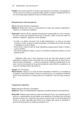 278 PROGRAMA “AULAS FELICES”
Tiempo: Una sesión inicial de 45 minutos para preparar la actividad y una segunda se-
sión de una hora de trabajo en pequeño grupo, puesta en común y elaboración del mu-
ral. Este tiempo puede ampliarse lo que se considere necesario.
Dramatizaciones sobre la prudencia
Nivel: Educación Primaria y Secundaria.
Objetivos: Reflexionar sobre las consecuencias de tener una conducta imprudente o
impulsiva en situaciones cotidianas.
Desarrollo: Partimos de una pequeña dramatización representada por varios alumnos.
En ella se recrea una situación descrita por el maestro, donde se actúe de modo im-
prudente o impulsivo. Sugerimos varios ejemplos:
–Un niño y su abuelo conversan. Este le pide colaboración a su nieto en una tarea
concreta y el niño contesta de modo precipitado, excusándose por la falta de tiempo
y negándole su ayuda al abuelo.
–Varios chicos cruzan la calle de modo imprudente, porque quieren llegar a tiempo a
coger el autobús.
–Una niña ha perdido un objeto y acusa a su hermana de habérselo quitado, sin tener
pruebas de ello.
– …
Debatimos sobre estas y otras situaciones en las que ellos han actuado de modo
imprudente o impulsivo: han reaccionado mal, no han pensado antes de actuar, han te-
nido una mala contestación,…, y ahora se arrepienten. También se puede hacer al con-
trario: recrear una situación en la que han actuado de modo reflexivo y prudente, y en
la que los resultados hayan sido positivos.
Tiempo: 30 o 45 minutos.
Observaciones: Alguna vez se actúa de forma imprudente e impulsiva y el resultado no
es negativo, pero posteriormente valoras las consecuencias y te arrepientes de haberlo
hecho. Estas actuaciones no forman parte de la “prudencia” sino del riesgo innecesa-
rio.
Competiciones deportivas
Nivel: Educación Primaria y Secundaria.
Objetivos: Tener un comportamiento respetuoso y prudente durante la actividad física.
Desarrollo: Podemos aprovechar las clases de Educación Física, las competiciones de-
portivas y, especialmente, las actividades en la naturaleza: la escalada, una vía ferrata,
navegar en canoas, etc., donde hay que asumir un cierto riesgo. La clase de Educación
Física es el marco adecuado para observar los peligros que asume el alumnado, y
apreciar hasta qué punto su conducta es prudente o no.
 