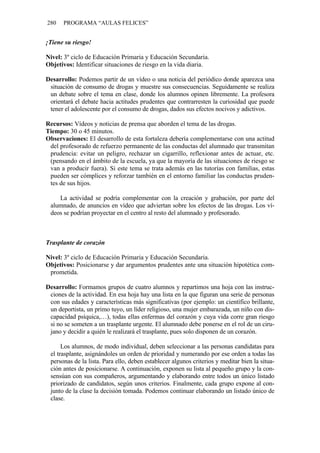 280 PROGRAMA “AULAS FELICES”
¡Tiene su riesgo!
Nivel: 3º ciclo de Educación Primaria y Educación Secundaria.
Objetivos: Identificar situaciones de riesgo en la vida diaria.
Desarrollo: Podemos partir de un vídeo o una noticia del periódico donde aparezca una
situación de consumo de drogas y muestre sus consecuencias. Seguidamente se realiza
un debate sobre el tema en clase, donde los alumnos opinen libremente. La profesora
orientará el debate hacia actitudes prudentes que contrarresten la curiosidad que puede
tener el adolescente por el consumo de drogas, dados sus efectos nocivos y adictivos.
Recursos: Vídeos y noticias de prensa que aborden el tema de las drogas.
Tiempo: 30 o 45 minutos.
Observaciones: El desarrollo de esta fortaleza debería complementarse con una actitud
del profesorado de refuerzo permanente de las conductas del alumnado que transmitan
prudencia: evitar un peligro, rechazar un cigarrillo, reflexionar antes de actuar, etc.
(pensando en el ámbito de la escuela, ya que la mayoría de las situaciones de riesgo se
van a producir fuera). Si este tema se trata además en las tutorías con familias, estas
pueden ser cómplices y reforzar también en el entorno familiar las conductas pruden-
tes de sus hijos.
La actividad se podría complementar con la creación y grabación, por parte del
alumnado, de anuncios en vídeo que adviertan sobre los efectos de las drogas. Los ví-
deos se podrían proyectar en el centro al resto del alumnado y profesorado.
Trasplante de corazón
Nivel: 3º ciclo de Educación Primaria y Educación Secundaria.
Objetivos: Posicionarse y dar argumentos prudentes ante una situación hipotética com-
prometida.
Desarrollo: Formamos grupos de cuatro alumnos y repartimos una hoja con las instruc-
ciones de la actividad. En esa hoja hay una lista en la que figuran una serie de personas
con sus edades y características más significativas (por ejemplo: un científico brillante,
un deportista, un primo tuyo, un líder religioso, una mujer embarazada, un niño con dis-
capacidad psíquica,…), todas ellas enfermas del corazón y cuya vida corre gran riesgo
si no se someten a un trasplante urgente. El alumnado debe ponerse en el rol de un ciru-
jano y decidir a quién le realizará el trasplante, pues solo disponen de un corazón.
Los alumnos, de modo individual, deben seleccionar a las personas candidatas para
el trasplante, asignándoles un orden de prioridad y numerando por ese orden a todas las
personas de la lista. Para ello, deben establecer algunos criterios y meditar bien la situa-
ción antes de posicionarse. A continuación, exponen su lista al pequeño grupo y la con-
sensúan con sus compañeros, argumentando y elaborando entre todos un único listado
priorizado de candidatos, según unos criterios. Finalmente, cada grupo expone al con-
junto de la clase la decisión tomada. Podemos continuar elaborando un listado único de
clase.
 