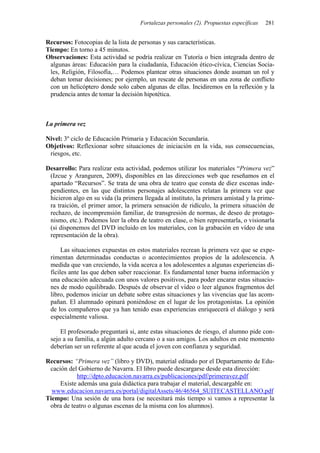 Fortalezas personales (2). Propuestas específicas 281
Recursos: Fotocopias de la lista de personas y sus características.
Tiempo: En torno a 45 minutos.
Observaciones: Esta actividad se podría realizar en Tutoría o bien integrada dentro de
algunas áreas: Educación para la ciudadanía, Educación ético-cívica, Ciencias Socia-
les, Religión, Filosofía,… Podemos plantear otras situaciones donde asuman un rol y
deban tomar decisiones; por ejemplo, un rescate de personas en una zona de conflicto
con un helicóptero donde solo caben algunas de ellas. Incidiremos en la reflexión y la
prudencia antes de tomar la decisión hipotética.
La primera vez
Nivel: 3º ciclo de Educación Primaria y Educación Secundaria.
Objetivos: Reflexionar sobre situaciones de iniciación en la vida, sus consecuencias,
riesgos, etc.
Desarrollo: Para realizar esta actividad, podemos utilizar los materiales “Primera vez”
(Izcue y Aranguren, 2009), disponibles en las direcciones web que reseñamos en el
apartado “Recursos”. Se trata de una obra de teatro que consta de diez escenas inde-
pendientes, en las que distintos personajes adolescentes relatan la primera vez que
hicieron algo en su vida (la primera llegada al instituto, la primera amistad y la prime-
ra traición, el primer amor, la primera sensación de ridículo, la primera situación de
rechazo, de incomprensión familiar, de transgresión de normas, de deseo de protago-
nismo, etc.). Podemos leer la obra de teatro en clase, o bien representarla, o visionarla
(si disponemos del DVD incluido en los materiales, con la grabación en vídeo de una
representación de la obra).
Las situaciones expuestas en estos materiales recrean la primera vez que se expe-
rimentan determinadas conductas o acontecimientos propios de la adolescencia. A
medida que van creciendo, la vida acerca a los adolescentes a algunas experiencias di-
fíciles ante las que deben saber reaccionar. Es fundamental tener buena información y
una educación adecuada con unos valores positivos, para poder encarar estas situacio-
nes de modo equilibrado. Después de observar el vídeo o leer algunos fragmentos del
libro, podemos iniciar un debate sobre estas situaciones y las vivencias que las acom-
pañan. El alumnado opinará poniéndose en el lugar de los protagonistas. La opinión
de los compañeros que ya han tenido esas experiencias enriquecerá el diálogo y será
especialmente valiosa.
El profesorado preguntará si, ante estas situaciones de riesgo, el alumno pide con-
sejo a su familia, a algún adulto cercano o a sus amigos. Los adultos en este momento
deberían ser un referente al que acuda el joven con confianza y seguridad.
Recursos: “Primera vez” (libro y DVD), material editado por el Departamento de Edu-
cación del Gobierno de Navarra. El libro puede descargarse desde esta dirección:
http://dpto.educacion.navarra.es/publicaciones/pdf/primeravez.pdf
Existe además una guía didáctica para trabajar el material, descargable en:
www.educacion.navarra.es/portal/digitalAssets/46/46564_SUITECASTELLANO.pdf
Tiempo: Una sesión de una hora (se necesitará más tiempo si vamos a representar la
obra de teatro o algunas escenas de la misma con los alumnos).
 