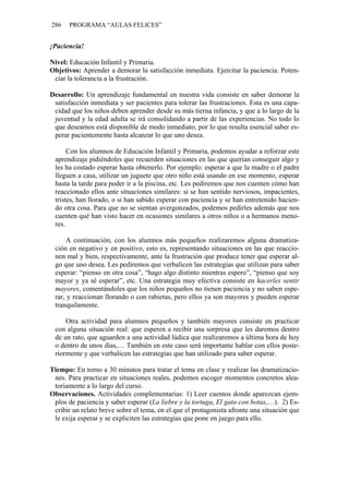 286 PROGRAMA “AULAS FELICES”
¡Paciencia!
Nivel: Educación Infantil y Primaria.
Objetivos: Aprender a demorar la satisfacción inmediata. Ejercitar la paciencia. Poten-
ciar la tolerancia a la frustración.
Desarrollo: Un aprendizaje fundamental en nuestra vida consiste en saber demorar la
satisfacción inmediata y ser pacientes para tolerar las frustraciones. Esta es una capa-
cidad que los niños deben aprender desde su más tierna infancia, y que a lo largo de la
juventud y la edad adulta se irá consolidando a partir de las experiencias. No todo lo
que deseamos está disponible de modo inmediato, por lo que resulta esencial saber es-
perar pacientemente hasta alcanzar lo que uno desea.
Con los alumnos de Educación Infantil y Primaria, podemos ayudar a reforzar este
aprendizaje pidiéndoles que recuerden situaciones en las que querían conseguir algo y
les ha costado esperar hasta obtenerlo. Por ejemplo: esperar a que la madre o el padre
lleguen a casa, utilizar un juguete que otro niño está usando en ese momento, esperar
hasta la tarde para poder ir a la piscina, etc. Les pediremos que nos cuenten cómo han
reaccionado ellos ante situaciones similares: si se han sentido nerviosos, impacientes,
tristes, han llorado, o si han sabido esperar con paciencia y se han entretenido hacien-
do otra cosa. Para que no se sientan avergonzados, podemos pedirles además que nos
cuenten qué han visto hacer en ocasiones similares a otros niños o a hermanos meno-
res.
A continuación, con los alumnos más pequeños realizaremos alguna dramatiza-
ción en negativo y en positivo, esto es, representando situaciones en las que reaccio-
nen mal y bien, respectivamente, ante la frustración que produce tener que esperar al-
go que uno desea. Les pediremos que verbalicen las estrategias que utilizan para saber
esperar: “pienso en otra cosa”, “hago algo distinto mientras espero”, “pienso que soy
mayor y ya sé esperar”, etc. Una estrategia muy efectiva consiste en hacerles sentir
mayores, comentándoles que los niños pequeños no tienen paciencia y no saben espe-
rar, y reaccionan llorando o con rabietas, pero ellos ya son mayores y pueden esperar
tranquilamente.
Otra actividad para alumnos pequeños y también mayores consiste en practicar
con alguna situación real: que esperen a recibir una sorpresa que les daremos dentro
de un rato, que aguarden a una actividad lúdica que realizaremos a última hora de hoy
o dentro de unos días,… También en este caso será importante hablar con ellos poste-
riormente y que verbalicen las estrategias que han utilizado para saber esperar.
Tiempo: En torno a 30 minutos para tratar el tema en clase y realizar las dramatizacio-
nes. Para practicar en situaciones reales, podemos escoger momentos concretos alea-
toriamente a lo largo del curso.
Observaciones. Actividades complementarias: 1) Leer cuentos donde aparezcan ejem-
plos de paciencia y saber esperar (La liebre y la tortuga, El gato con botas,…). 2) Es-
cribir un relato breve sobre el tema, en el que el protagonista afronte una situación que
le exija esperar y se expliciten las estrategias que pone en juego para ello.
 