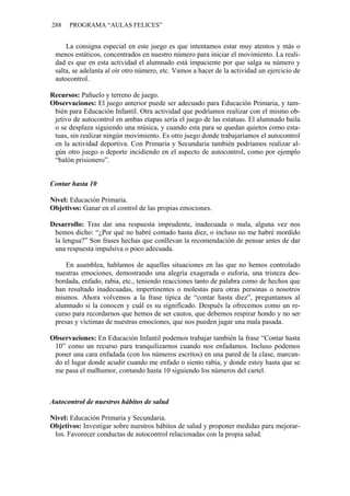 288 PROGRAMA “AULAS FELICES”
La consigna especial en este juego es que intentamos estar muy atentos y más o
menos estáticos, concentrados en nuestro número para iniciar el movimiento. La reali-
dad es que en esta actividad el alumnado está impaciente por que salga su número y
salta, se adelanta al oír otro número, etc. Vamos a hacer de la actividad un ejercicio de
autocontrol.
Recursos: Pañuelo y terreno de juego.
Observaciones: El juego anterior puede ser adecuado para Educación Primaria, y tam-
bién para Educación Infantil. Otra actividad que podríamos realizar con el mismo ob-
jetivo de autocontrol en ambas etapas sería el juego de las estatuas. El alumnado baila
o se desplaza siguiendo una música, y cuando esta para se quedan quietos como esta-
tuas, sin realizar ningún movimiento. Es otro juego donde trabajaríamos el autocontrol
en la actividad deportiva. Con Primaria y Secundaria también podríamos realizar al-
gún otro juego o deporte incidiendo en el aspecto de autocontrol, como por ejemplo
“balón prisionero”.
Contar hasta 10
Nivel: Educación Primaria.
Objetivos: Ganar en el control de las propias emociones.
Desarrollo: Tras dar una respuesta imprudente, inadecuada o mala, alguna vez nos
hemos dicho: “¿Por qué no habré contado hasta diez, o incluso no me habré mordido
la lengua?” Son frases hechas que conllevan la recomendación de pensar antes de dar
una respuesta impulsiva o poco adecuada.
En asamblea, hablamos de aquellas situaciones en las que no hemos controlado
nuestras emociones, demostrando una alegría exagerada o euforia, una tristeza des-
bordada, enfado, rabia, etc., teniendo reacciones tanto de palabra como de hechos que
han resultado inadecuadas, impertinentes o molestas para otras personas o nosotros
mismos. Ahora volvemos a la frase típica de “contar hasta diez”, preguntamos al
alumnado si la conocen y cuál es su significado. Después la ofrecemos como un re-
curso para recordarnos que hemos de ser cautos, que debemos respirar hondo y no ser
presas y víctimas de nuestras emociones, que nos pueden jugar una mala pasada.
Observaciones: En Educación Infantil podemos trabajar también la frase “Contar hasta
10” como un recurso para tranquilizarnos cuando nos enfadamos. Incluso podemos
poner una cara enfadada (con los números escritos) en una pared de la clase, marcan-
do el lugar donde acudir cuando me enfado o siento rabia, y donde estoy hasta que se
me pasa el malhumor, contando hasta 10 siguiendo los números del cartel.
Autocontrol de nuestros hábitos de salud
Nivel: Educación Primaria y Secundaria.
Objetivos: Investigar sobre nuestros hábitos de salud y proponer medidas para mejorar-
los. Favorecer conductas de autocontrol relacionadas con la propia salud.
 