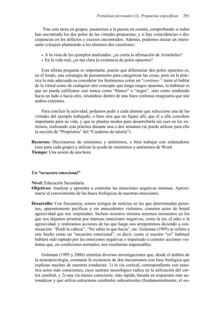 Fortalezas personales (2). Propuestas específicas 291
Tras esta tarea en grupos, pasaremos a la puesta en común, comprobando si todos
han encontrado los dos polos de las virtudes propuestas, y si hay coincidencias o dis-
crepancias en los defectos y excesos encontrados. Además, podemos iniciar un intere-
sante coloquio planteando a los alumnos dos cuestiones:
• A la vista de los ejemplos analizados: ¿es cierta la afirmación de Aristóteles?
• En la vida real, ¿es tan clara la existencia de polos opuestos?
Esta última pregunta es importante, puesto que diferenciar dos polos opuestos es,
en el fondo, una estrategia de pensamiento para categorizar las cosas, pero en la prác-
tica lo más adecuado es considerar los fenómenos como un “continuo”: tanto al hablar
de la virtud como de cualquier otro concepto que tenga rasgos opuestos, lo habitual es
que no pueda calificarse casi nunca como “blanco” o “negro”, sino como tendiendo
hacia un lado o hacia otro, situándose dentro de una línea continua imaginaria que une
ambos extremos.
Para concluir la actividad, podemos pedir a cada alumno que seleccione una de las
virtudes del ejemplo trabajado, o bien otra que no figure allí, que él o ella considere
importante para su vida, y que se plantee modos para desarrollarla sin caer en los ex-
tremos, realizando esta práctica durante una o dos semanas (se puede utilizar para ello
la sección de “Propósitos” del “Cuaderno de tutoría”).
Recursos: Diccionarios de sinónimos y antónimos, o bien trabajar con ordenadores
(uno para cada grupo) y utilizar la ayuda de sinónimos y antónimos de Word.
Tiempo: Una sesión de una hora.
Un “secuestro emocional”
Nivel: Educación Secundaria.
Objetivos: Analizar y aprender a controlar las emociones negativas intensas. Aproxi-
marse al conocimiento de las bases biológicas de nuestras emociones.
Desarrollo: Con frecuencia, somos testigos de noticias en las que determinadas perso-
nas, aparentemente pacíficas y sin antecedentes violentos, cometen actos de brutal
agresividad que nos sorprenden. Incluso nosotros mismos tenemos momentos en los
que nos dejamos arrastrar por intensas emociones negativas, como la ira, el odio o la
agresividad, y realizamos acciones de las que luego nos arrepentimos diciendo a con-
tinuación: “Perdí la cabeza”, “No sabía lo que hacía”, etc. Goleman (1995) se refiere a
este hecho como un “secuestro emocional”, es decir, como si nuestro “yo” habitual
hubiera sido raptado por las emociones negativas e impulsado a cometer acciones vio-
lentas que, en condiciones normales, nos resultarían impensables.
Goleman (1995 y 2006) sintetiza diversas investigaciones que, desde el ámbito de
la neuropsicología, constatan la existencia de dos mecanismos con base biológica que
explican muchas de nuestras conductas: 1) la vía cortical, correspondiente con nues-
tros actos más conscientes, cuyo sustrato neurológico radica en la utilización del cór-
tex cerebral, y 2) una vía menos consciente, más rápida, basada en respuestas más au-
tomáticas y que utiliza estructuras cerebrales subcorticales (fundamentalmente, el sis-
 