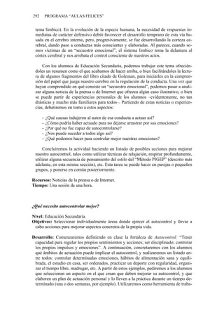 292 PROGRAMA “AULAS FELICES”
tema límbico). En la evolución de la especie humana, la necesidad de respuestas in-
mediatas de carácter defensivo debió favorecer el desarrollo temprano de esta vía ba-
sada en el cerebro interno, pero, progresivamente, se fue desarrollando la corteza ce-
rebral, dando paso a conductas más conscientes y elaboradas. Al parecer, cuando so-
mos víctimas de un “secuestro emocional”, el sistema límbico toma la delantera al
córtex cerebral y nos arrebata el control consciente de nuestros actos.
Con los alumnos de Educación Secundaria, podemos trabajar este tema ofrecién-
doles un resumen como el que acabamos de hacer arriba, o bien facilitándoles la lectu-
ra de algunos fragmentos del libro citado de Goleman, para iniciarles en la compren-
sión del papel que juega nuestro cerebro en la regulación de la conducta. Una vez que
hayan comprendido en qué consiste un “secuestro emocional”, podemos pasar a anali-
zar alguna noticia de la prensa o de Internet que ofrezca algún caso ilustrativo, o bien
se puede partir de experiencias personales de los alumnos –evidentemente, no tan
drásticas y mucho más familiares para todos–. Partiendo de estas noticias o experien-
cias, debatiremos en torno a estos aspectos:
- ¿Qué causas indujeron al autor de esa conducta a actuar así?
- ¿Cómo podría haber actuado para no dejarse arrastrar por sus emociones?
- ¿Por qué no fue capaz de autocontrolarse?
- ¿Nos puede suceder a todos algo así?
- ¿Qué podemos hacer para controlar mejor nuestras emociones?
Concluiremos la actividad haciendo un listado de posibles acciones para mejorar
nuestro autocontrol, tales como utilizar técnicas de relajación, respirar profundamente,
utilizar alguna secuencia de pensamiento del estilo del “Método PIGEP” (descrito más
adelante, en esta misma sección), etc. Esta tarea se puede hacer en parejas o pequeños
grupos, y ponerse en común posteriormente.
Recursos: Noticias de la prensa o de Internet.
Tiempo: Una sesión de una hora.
¿Qué necesito autocontrolar mejor?
Nivel: Educación Secundaria.
Objetivos: Seleccionar individualmente áreas donde ejercer el autocontrol y llevar a
cabo acciones para mejorar aspectos concretos de la propia vida.
Desarrollo: Comenzaremos definiendo en clase la fortaleza de Autocontrol: “Tener
capacidad para regular los propios sentimientos y acciones; ser disciplinado; controlar
los propios impulsos y emociones”. A continuación, concretaremos con los alumnos
qué ámbitos de actuación puede implicar el autocontrol, y realizaremos un listado en-
tre todos: controlar determinadas emociones, hábitos de alimentación sana y equili-
brada, el estudio en casa, ser ordenados, practicar un deporte con regularidad, organi-
zar el tiempo libre, madrugar, etc. A partir de estos ejemplos, pediremos a los alumnos
que seleccionen un aspecto en el que crean que deben mejorar su autocontrol, y que
elaboren un plan de actuación personal y lo lleven a la práctica durante un tiempo de-
terminado (una o dos semanas, por ejemplo). Utilizaremos como herramienta de traba-
 