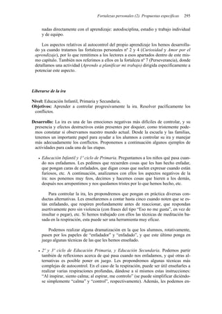 Fortalezas personales (2). Propuestas específicas 295
nadas directamente con el aprendizaje: autodisciplina, estudio y trabajo individual
y de equipo.
Los aspectos relativos al autocontrol del propio aprendizaje los hemos desarrolla-
do ya cuando tratamos las fortalezas personales nº 2 y 4 (Curiosidad y Amor por el
aprendizaje), por lo que remitimos a los lectores a esos apartados dentro de este mis-
mo capítulo. También nos referimos a ellos en la fortaleza nº 7 (Perseverancia), donde
detallamos una actividad (Aprendo a planificar mi trabajo) dirigida específicamente a
potenciar este aspecto.
Liberarse de la ira
Nivel: Educación Infantil, Primaria y Secundaria.
Objetivos: Aprender a controlar progresivamente la ira. Resolver pacíficamente los
conflictos.
Desarrollo: La ira es una de las emociones negativas más difíciles de controlar, y su
presencia y efectos destructivos están presentes por doquier, como tristemente pode-
mos constatar si observamos nuestro mundo actual. Desde la escuela y las familias,
tenemos un importante papel para ayudar a los alumnos a controlar su ira y manejar
más adecuadamente los conflictos. Proponemos a continuación algunos ejemplos de
actividades para cada una de las etapas.
• Educación Infantil y 1º ciclo de Primaria. Preguntamos a los niños qué pasa cuan-
do nos enfadamos. Les pedimos que recuerden cosas que les han hecho enfadar,
que pongan caras de enfadados, que digan cosas que suelen expresar cuando están
furiosos, etc. A continuación, analizamos con ellos los aspectos negativos de la
ira: nos ponemos muy feos, decimos y hacemos cosas que hieren a los demás,
después nos arrepentimos y nos quedamos tristes por lo que hemos hecho, etc.
Para controlar la ira, les propondremos que pongan en práctica diversas con-
ductas alternativas. Les enseñaremos a contar hasta cinco cuando noten que se es-
tán enfadando, que respiren profundamente antes de reaccionar, que respondan
asertivamente pero sin violencia (con frases del tipo “Eso no me gusta”, en vez de
insultar o pegar), etc. Si hemos trabajado con ellos las técnicas de meditación ba-
sada en la respiración, esta puede ser una herramienta muy eficaz.
Podemos realizar alguna dramatización en la que los alumnos, rotativamente,
pasen por los papeles de “enfadador” y “enfadado”, y que este último ponga en
juego algunas técnicas de las que les hemos enseñado.
• 2º y 3º ciclo de Educación Primaria, y Educación Secundaria. Podemos partir
también de reflexiones acerca de qué pasa cuando nos enfadamos, y qué otras al-
ternativas es posible poner en juego. Les propondremos algunas técnicas más
complejas de autocontrol. En el caso de la respiración, puede ser útil enseñarles a
realizar varias respiraciones profundas, dándose a sí mismos estas instrucciones:
“Al inspirar, siento calma; al espirar, me controlo” (se puede simplificar diciéndo-
se simplemente “calma” y “control”, respectivamente). Además, les podemos en-
 