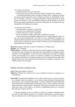 Fortalezas personales (2). Propuestas específicas 299
–Para Educación Infantil:
• ¿Os parece bonita esta cara? ¿Por qué?
• ¿Cómo creéis que se siente esa persona?: alegre, tranquila, feliz, contenta,…
A continuación podemos hacer un juego de “poner caras”, tratando de expresar
con gestos faciales emociones como la alegría, la tristeza, la tranquilidad, el mie-
do, etc. Después, volvemos a la imagen de partida y tratamos de poner la misma
cara que esa persona, y nos concentramos durante un par de minutos en sentir lo
mismo que puede experimentar esa persona, disfrutando de la sensación de paz,
tranquilidad o felicidad que nos inspira.
–Para Educación Primaria:
• ¿Qué sensación os produce ver esta cara?
• ¿Os parece una cara hermosa? ¿Por qué?
• ¿Cómo creéis que se siente esa persona?
• Si esta cara fuera un cuadro, ¿qué título le pondríais y por qué?
Con los alumnos más pequeños, podemos hacer el mismo juego de “poner ca-
ras” que hemos explicado antes. En todos los casos, finalizamos volviendo a la
imagen de partida, poniendo la misma cara que esa persona y concentrándonos du-
rante un par de minutos en tratar de sentir lo mismo que ella, disfrutando de los
sentimientos que nos produce.
Recursos: Imágenes obtenidas en Internet. Ordenador y videoproyector.
Tiempo: 10 o 15 minutos.
Observaciones: 1) Puede ser interesante proyectar también alguna cara fea o con expre-
sión grotesca, para contrastar las sensaciones que nos producen las imágenes hermo-
sas frente a las desagradables. 2) Hay que tener cuidado para evitar que los alumnos
valoren a las personas por su rostro y no aprecien a quienes no son hermosos. Para
ello, podemos introducir en el coloquio la idea de que en toda persona hay algo bello:
aunque no esté en su rostro, debemos saber buscarlo en sus palabras, sus gestos o en la
“belleza interior” de su carácter.
Pequeñas cosas que nos alegran la vida
Nivel: Educación Infantil y Primaria.
Objetivos: Disfrutar de la belleza de las cosas cotidianas. Favorecer la relajación y la
concentración.
Desarrollo: Comenzaremos hablando con los niños acerca de que, en nuestra vida dia-
ria, a menudo vamos muy deprisa y no nos damos cuenta de muchos pequeños deta-
lles hermosos que nos pasan desapercibidos. A nuestro alrededor hay gran cantidad de
cosas bonitas que nos pueden hacer sentir felices, pero a veces es preciso estar muy
atentos para darse cuenta de ellas y disfrutarlas. Para poner en práctica esto, les expli-
camos que vamos a salir al patio y, en silencio y tranquilidad, cada uno va a observar
algo bello que le haga sentir bien.
Si hemos trabajado ya con los alumnos la práctica de meditar caminando, pode-
mos salir de clase andando despacio y en silencio, concentrados en nuestros pasos y
nuestra respiración (a la vuelta, haremos lo mismo). Una vez en el patio, nos sentare-
 