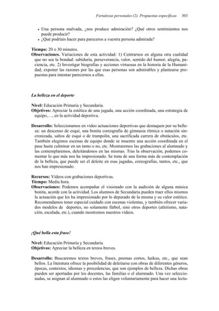 Fortalezas personales (2). Propuestas específicas 303
• Una persona malvada, ¿nos produce admiración? ¿Qué otros sentimientos nos
puede producir?
• ¿Qué podríais hacer para pareceros a vuestra persona admirada?
Tiempo: 20 o 30 minutos.
Observaciones. Variaciones de esta actividad: 1) Centrarnos en alguna otra cualidad
que no sea la bondad: sabiduría, perseverancia, valor, sentido del humor, alegría, pa-
ciencia, etc. 2) Investigar biografías y acciones virtuosas en la historia de la Humani-
dad, exponer las razones por las que esas personas son admirables y plantearse pro-
puestas para intentar parecernos a ellas.
La belleza en el deporte
Nivel: Educación Primaria y Secundaria.
Objetivos: Apreciar la estética de una jugada, una acción coordinada, una estrategia de
equipo,…, en la actividad deportiva.
Desarrollo: Seleccionamos en vídeo actuaciones deportivas que destaquen por su belle-
za: un descenso de esquí, una bonita coreografía de gimnasia rítmica o natación sin-
cronizada, saltos de esquí o de trampolín, una sacrificada carrera de obstáculos, etc.
También elegimos escenas de equipo donde se muestre una acción coordinada en el
pase hasta culminar en un tanto o no, etc. Mostraremos las grabaciones al alumnado y
las contemplaremos, deleitándonos en las mismas. Tras la observación, podemos co-
mentar lo que más nos ha impresionado. Se trata de una forma más de contemplación
de la belleza, que puede ser el deleite en esas jugadas, coreografías, tantos, etc., que
nos han impresionado.
Recursos: Vídeos con grabaciones deportivas.
Tiempo: Media hora.
Observaciones: Podemos acompañar el visionado con la audición de alguna música
bonita, acorde con la actividad. Los alumnos de Secundaria pueden traer ellos mismos
la actuación que les ha impresionado por lo depurado de la misma y su valor estético.
Recomendamos tener especial cuidado con escenas violentas, y también ofrecer varia-
dos modelos de deportes, no solamente fútbol, sino otros deportes (atletismo, nata-
ción, escalada, etc.), cuando mostremos nuestros vídeos.
¡Qué bella esta frase!
Nivel: Educación Primaria y Secundaria.
Objetivos: Apreciar la belleza en textos breves.
Desarrollo: Buscaremos textos breves, frases, poemas cortos, haikus, etc., que sean
bellos. La literatura ofrece la posibilidad de deleitarse con obras de diferentes géneros,
épocas, contextos, idiomas y procedencias, que son ejemplos de belleza. Dichas obras
pueden ser aportadas por los docentes, las familias o el alumnado. Una vez seleccio-
nadas, se asignan al alumnado o estos las eligen voluntariamente para hacer una lectu-
 